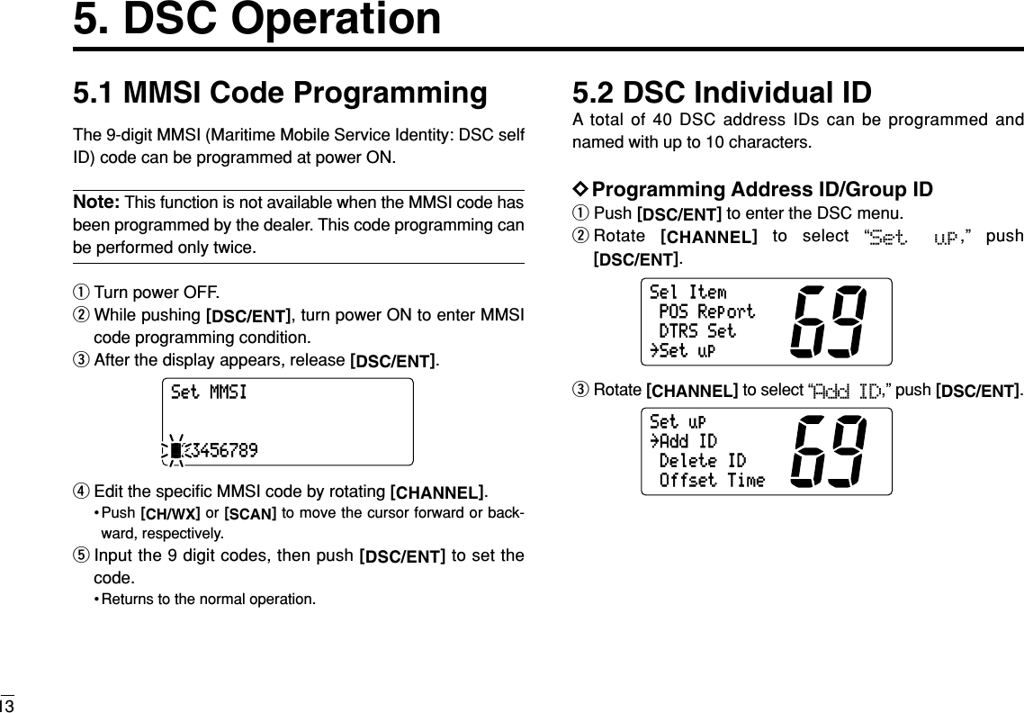 135. DSC Operation5.1 MMSI Code ProgrammingThe 9-digit MMSI (Maritime Mobile Service Identity: DSC selfID) code can be programmed at power ON.Note: This function is not available when the MMSI code hasbeen programmed by the dealer. This code programming canbe performed only twice.qTurn power OFF.wWhile pushing [DSC/ENT], turn power ON to enter MMSIcode programming condition.eAfter the display appears, release [DSC/ENT].rEdit the speciﬁc MMSI code by rotating [CHANNEL].• Push [CH/WX]or [SCAN]to move the cursor forward or back-ward, respectively.tInput the 9 digit codes, then push [DSC/ENT]to set thecode.• Returns to the normal operation.5.2 DSC Individual IDA total of 40 DSC address IDs can be programmed andnamed with up to 10 characters.DDProgramming Address ID/Group IDqPush [DSC/ENT]to enter the DSC menu.wRotate  [CHANNEL]to select “Set  up,” push[DSC/ENT].eRotate [CHANNEL]to select “Add ID,” push [DSC/ENT].Setup˘AddIDDeleteIDOffsetTimeSelItemPOSReportDTRSSet˘SetupSetMMSIä23456789