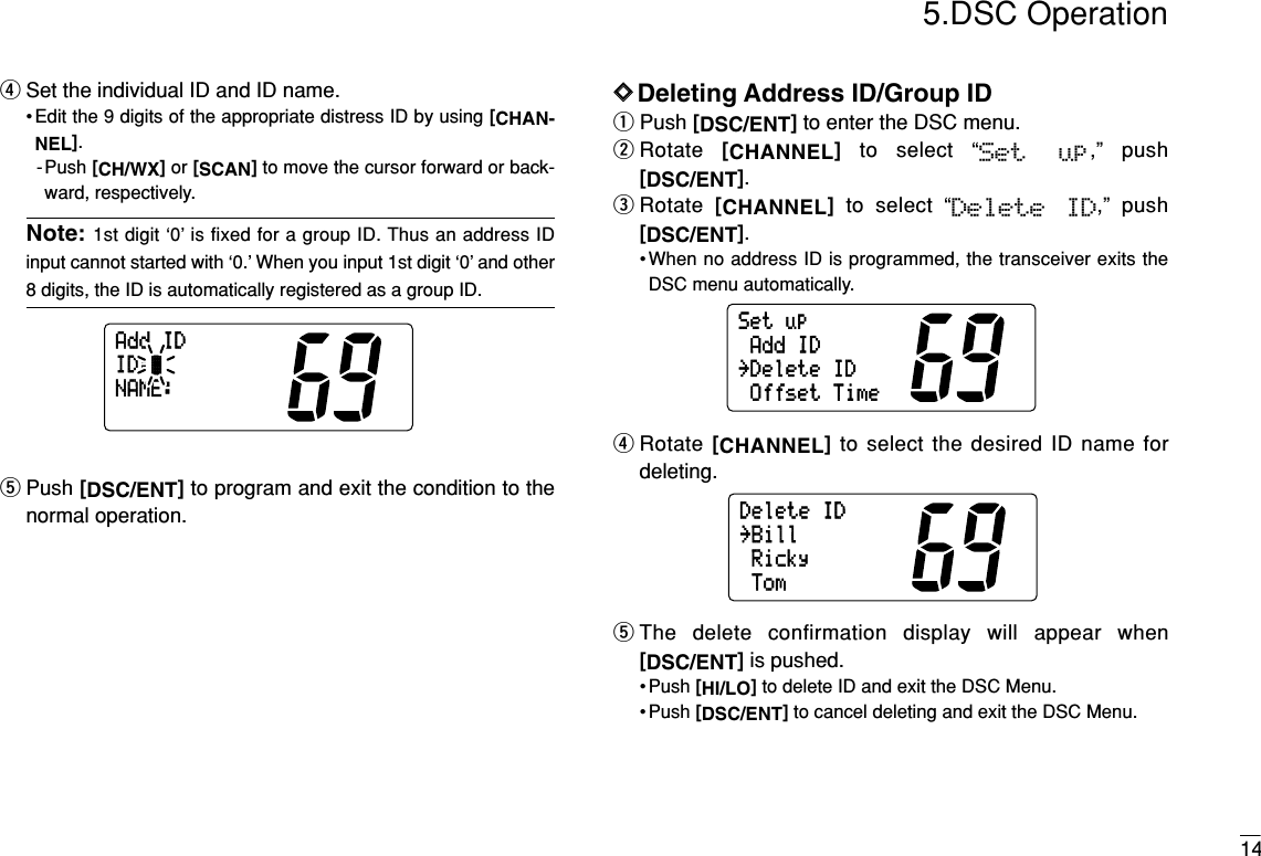 145.DSC OperationrSet the individual ID and ID name.• Edit the 9 digits of the appropriate distress ID by using [CHAN-NEL].-Push [CH/WX]or [SCAN]to move the cursor forward or back-ward, respectively.Note: 1st digit ‘0’ is fixed for a group ID. Thus an address IDinput cannot started with ‘0.’ When you input 1st digit ‘0’ and other8 digits, the ID is automatically registered as a group ID.tPush [DSC/ENT]to program and exit the condition to thenormal operation.DDDeleting Address ID/Group IDqPush [DSC/ENT]to enter the DSC menu.wRotate  [CHANNEL]to select “Set  up,” push[DSC/ENT].eRotate  [CHANNEL]to select “Delete  ID,” push[DSC/ENT].•When no address ID is programmed, the transceiver exits theDSC menu automatically.rRotate [CHANNEL]to select the desired ID name fordeleting.tThe delete confirmation display will appear when[DSC/ENT]is pushed.• Push [HI/LO]to delete ID and exit the DSC Menu.• Push [DSC/ENT]to cancel deleting and exit the DSC Menu.DeleteIDRicky˘BillTomSetupAddID˘DeleteIDOffsetTimeAddIDID:NAME: