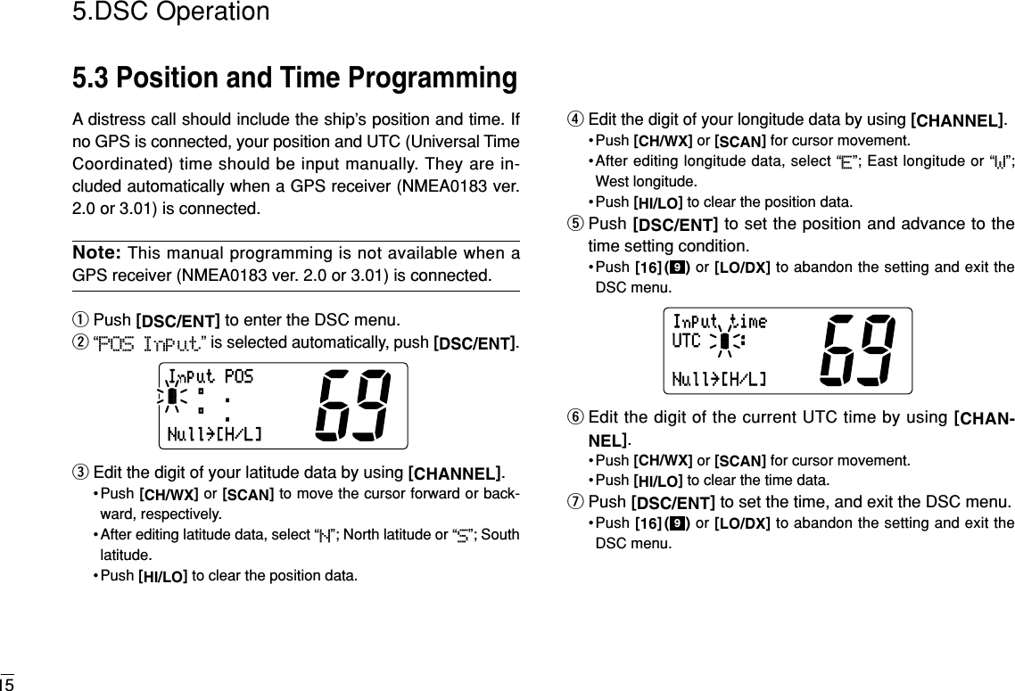 155.DSC Operation5.3 Position and Time ProgrammingA distress call should include the ship’s position and time. Ifno GPS is connected, your position and UTC (Universal TimeCoordinated) time should be input manually. They are in-cluded automatically when a GPS receiver (NMEA0183 ver.2.0 or 3.01) is connected.Note: This manual programming is not available when aGPS receiver (NMEA0183 ver. 2.0 or 3.01) is connected.qPush [DSC/ENT]to enter the DSC menu.w“POS Input” is selected automatically, push [DSC/ENT].eEdit the digit of your latitude data by using [CHANNEL].• Push [CH/WX]or [SCAN]to move the cursor forward or back-ward, respectively.• After editing latitude data, select “N”; North latitude or “S”; Southlatitude.• Push [HI/LO]to clear the position data.rEdit the digit of your longitude data by using [CHANNEL].• Push [CH/WX]or [SCAN]for cursor movement.•After editing longitude data, select “E”; East longitude or “W”;West longitude.• Push [HI/LO]to clear the position data.tPush [DSC/ENT]to set the position and advance to thetime setting condition.•Push [16]( ) or [LO/DX]to abandon the setting and exit theDSC menu.yEdit the digit of the current UTC time by using [CHAN-NEL].• Push [CH/WX]or [SCAN]for cursor movement.• Push [HI/LO]to clear the time data.uPush [DSC/ENT]to set the time, and exit the DSC menu.•Push [16]( ) or [LO/DX]to abandon the setting and exit theDSC menu.9InputtimeUTC:Null˘[H/L]9InputPOS°.-°.Null˘[H/L]