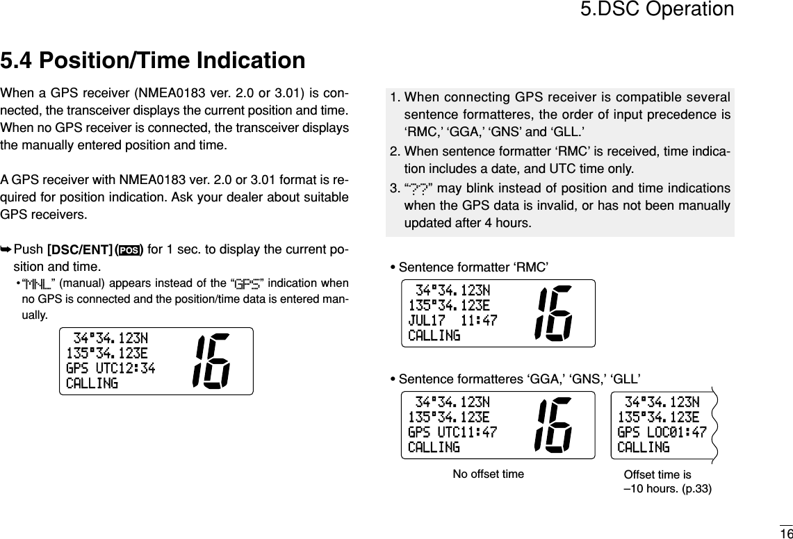 165.DSC Operation5.4 Position/Time IndicationWhen a GPS receiver (NMEA0183 ver. 2.0 or 3.01) is con-nected, the transceiver displays the current position and time.When no GPS receiver is connected, the transceiver displaysthe manually entered position and time.A GPS receiver with NMEA0183 ver. 2.0 or 3.01 format is re-quired for position indication. Ask your dealer about suitableGPS receivers.➥Push [DSC/ENT]( ) for 1 sec. to display the current po-sition and time.•“MNL” (manual) appears instead of the “GPS” indication whenno GPS is connected and the position/time data is entered man-ually.34°34.123N135°34.123EJUL1711:47CALLING34°34.123N135°34.123EGPSUTC11:47CALLING34°34.123N135°34.123EGPSLOC01:47CALLING• Sentence formatter ‘RMC’• Sentence formatteres ‘GGA,’ ‘GNS,’ ‘GLL’No offset time Offset time is–10 hours. (p.33)34°34.123N135°34.123EGPSUTC12:34CALLINGPOS1. When connecting GPS receiver is compatible severalsentence formatteres, the order of input precedence is‘RMC,’ ‘GGA,’ ‘GNS’ and ‘GLL.’2. When sentence formatter ‘RMC’ is received, time indica-tion includes a date, and UTC time only. 3. “??” may blink instead of position and time indicationswhen the GPS data is invalid, or has not been manuallyupdated after 4 hours.