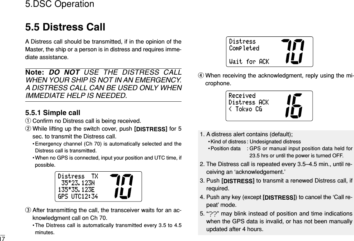 175.DSC Operation5.5 Distress CallA Distress call should be transmitted, if in the opinion of theMaster, the ship or a person is in distress and requires imme-diate assistance.Note: DO NOT USE THE DISTRESS CALLWHEN YOUR SHIP IS NOT IN AN EMERGENCY.A DISTRESS CALL CAN BE USED ONLY WHENIMMEDIATE HELP IS NEEDED.5.5.1 Simple callqConﬁrm no Distress call is being received.wWhile lifting up the switch cover, push [DISTRESS]for 5sec. to transmit the Distress call.•Emergency channel (Ch 70) is automatically selected and theDistress call is transmitted.• When no GPS is connected, input your position and UTC time, ifpossible.eAfter transmitting the call, the transceiver waits for an ac-knowledgment call on Ch 70.•The Distress call is automatically transmitted every 3.5 to 4.5minutes.rWhen receiving the acknowledgment, reply using the mi-crophone.&lt;TokyoCGDistressACKReceivedDistressCompletedWaitforACKDistressTX35°23.123N135°35.123EGPSUTC12:341. A distress alert contains (default);• Kind of distress : Undesignated distress• Position data : GPS or manual input position data held for23.5 hrs or until the power is turned OFF.2. The Distress call is repeated every 3.5–4.5 min., until re-ceiving an ‘acknowledgement.’3. Push [DISTRESS]to transmit a renewed Distress call, ifrequired.4. Push any key (except [DISTRESS]) to cancel the ‘Call re-peat’ mode.5. “??” may blink instead of position and time indicationswhen the GPS data is invalid, or has not been manuallyupdated after 4 hours.