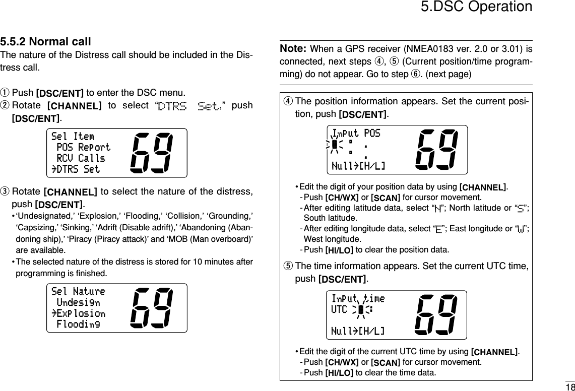 185.DSC Operation5.5.2 Normal callThe nature of the Distress call should be included in the Dis-tress call.qPush [DSC/ENT]to enter the DSC menu.wRotate  [CHANNEL]to select “DTRS  Set,” push[DSC/ENT].eRotate [CHANNEL]to select the nature of the distress,push [DSC/ENT].•‘Undesignated,’ ‘Explosion,’ ‘Flooding,’ ‘Collision,’ ‘Grounding,’‘Capsizing,’ ‘Sinking,’ ‘Adrift (Disable adrift),’ ‘Abandoning (Aban-doning ship),’ ‘Piracy (Piracy attack)’ and ‘MOB (Man overboard)’are available.• The selected nature of the distress is stored for 10 minutes afterprogramming is ﬁnished.Note:When a GPS receiver (NMEA0183 ver. 2.0 or 3.01) isconnected, next steps r, t(Current position/time program-ming) do not appear. Go to step y. (next page)SelNature˘ExplosionUndesignFloodingSelItemPOSReportRCVCalls˘DTRSSetrThe position information appears. Set the current posi-tion, push [DSC/ENT].• Edit the digit of your position data by using [CHANNEL].-Push [CH/WX]or [SCAN]for cursor movement.-After editing latitude data, select “N”; North latitude or “S”;South latitude.-After editing longitude data, select “E”; East longitude or “W”;West longitude.- Push [HI/LO]to clear the position data.tThe time information appears. Set the current UTC time,push [DSC/ENT].• Edit the digit of the current UTC time by using [CHANNEL].-Push [CH/WX]or [SCAN]for cursor movement.- Push [HI/LO]to clear the time data.InputtimeUTC:Null˘[H/L]InputPOS°.-°.Null˘[H/L]