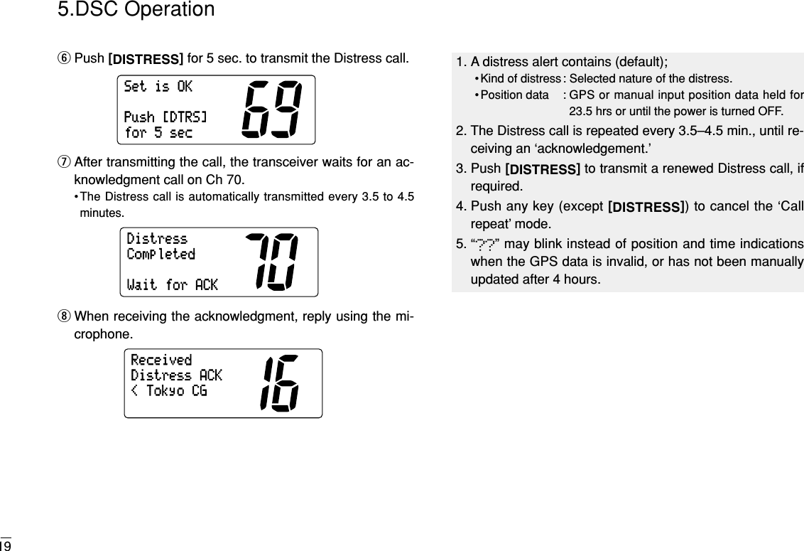 195.DSC OperationyPush [DISTRESS]for 5 sec. to transmit the Distress call.uAfter transmitting the call, the transceiver waits for an ac-knowledgment call on Ch 70.•The Distress call is automatically transmitted every 3.5 to 4.5minutes.iWhen receiving the acknowledgment, reply using the mi-crophone.&lt;TokyoCGDistressACKReceivedDistressCompletedWaitforACKSetisOKPush[DTRS]for5sec1. A distress alert contains (default);• Kind of distress : Selected nature of the distress.• Position data : GPS or manual input position data held for23.5 hrs or until the power is turned OFF.2. The Distress call is repeated every 3.5–4.5 min., until re-ceiving an ‘acknowledgement.’3. Push [DISTRESS]to transmit a renewed Distress call, ifrequired.4. Push any key (except [DISTRESS]) to cancel the ‘Callrepeat’ mode.5. “??” may blink instead of position and time indicationswhen the GPS data is invalid, or has not been manuallyupdated after 4 hours.