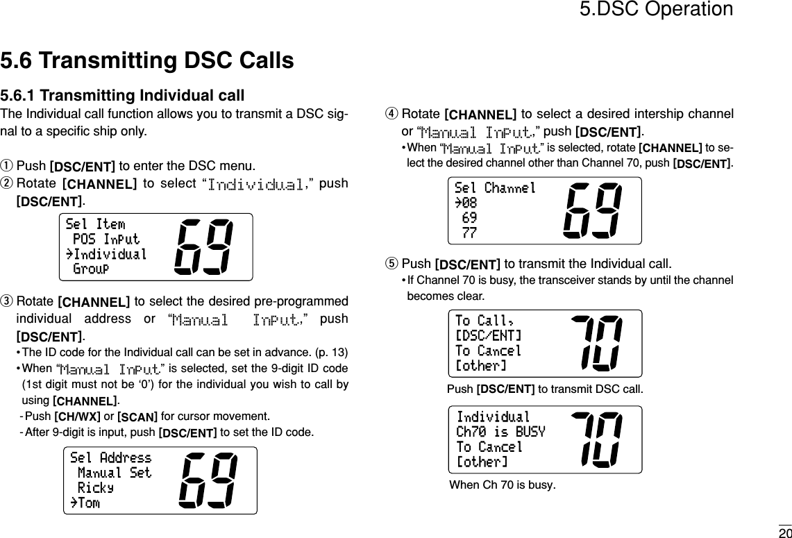 205.DSC Operation5.6 Transmitting DSC Calls5.6.1 Transmitting Individual callThe Individual call function allows you to transmit a DSC sig-nal to a speciﬁc ship only.qPush [DSC/ENT]to enter the DSC menu.wRotate  [CHANNEL]to select “Individual,” push[DSC/ENT].eRotate [CHANNEL]to select the desired pre-programmedindividual address or “Manual  Input,” push[DSC/ENT].• The ID code for the Individual call can be set in advance. (p. 13)•When “Manual  Input” is selected, set the 9-digit ID code(1st digit must not be ‘0’) for the individual you wish to call byusing [CHANNEL].-Push [CH/WX]or [SCAN]for cursor movement.- After 9-digit is input, push [DSC/ENT]to set the ID code.rRotate [CHANNEL]to select a desired intership channelor “Manual Input,” push [DSC/ENT].•When “Manual Input” is selected, rotate [CHANNEL]to se-lect the desired channel other than Channel 70, push [DSC/ENT].tPush [DSC/ENT]to transmit the Individual call.• If Channel 70 is busy, the transceiver stands by until the channelbecomes clear.ToCall,ToCancel[other][DSC/ENT]IndividualToCancel[other]Ch70isBUSYPush [DSC/ENT] to transmit DSC call.When Ch 70 is busy.SelChannel69˘0877SelAddressRickyManualSet˘Tom˘IndividualPOSInputGroupSelItem