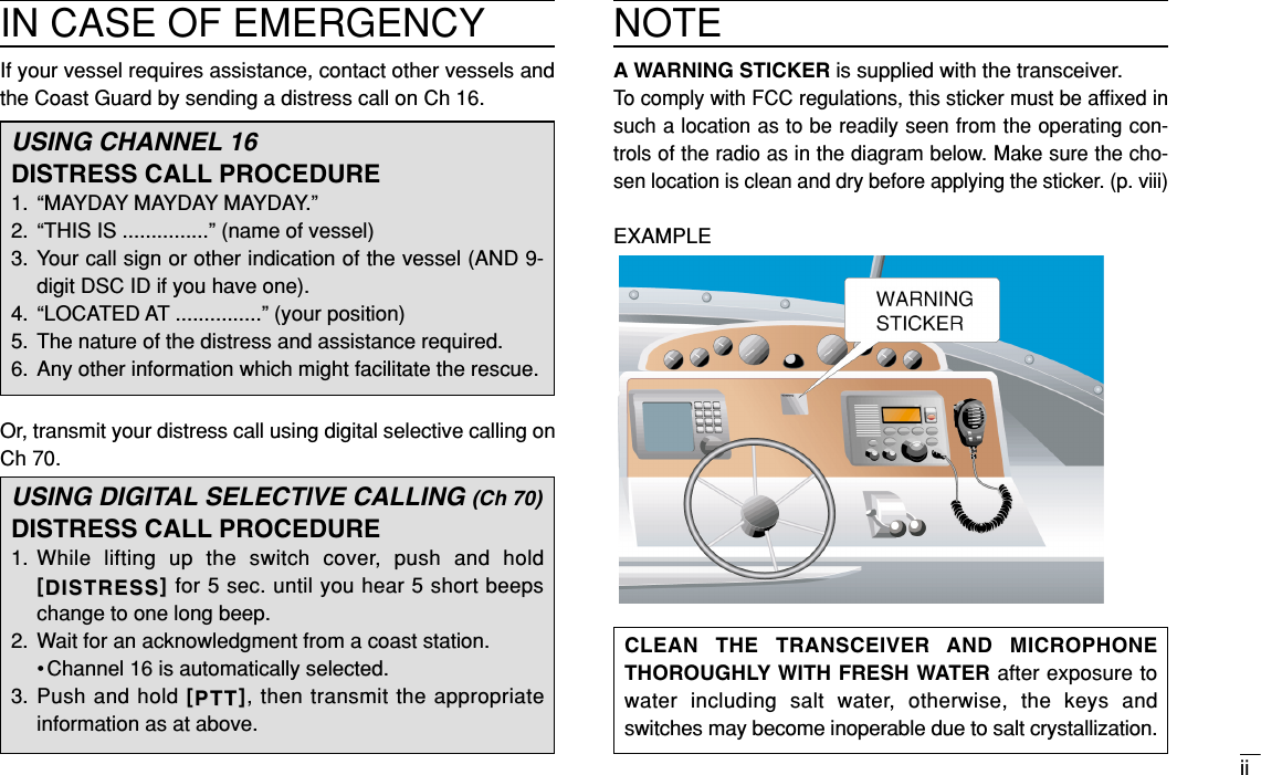 iiCLEAN THE TRANSCEIVER AND MICROPHONETHOROUGHLY WITH FRESH WATER after exposure towater including salt water, otherwise, the keys andswitches may become inoperable due to salt crystallization.IN CASE OF EMERGENCYIf your vessel requires assistance, contact other vessels andthe Coast Guard by sending a distress call on Ch 16.Or, transmit your distress call using digital selective calling onCh 70.USING CHANNEL 16DISTRESS CALL PROCEDURE1. “MAYDAY MAYDAY MAYDAY.”2. “THIS IS ...............” (name of vessel)3. Your call sign or other indication of the vessel (AND 9-digit DSC ID if you have one).4. “LOCATED AT ...............” (your position)5. The nature of the distress and assistance required.6. Any other information which might facilitate the rescue.USING DIGITAL SELECTIVE CALLING (Ch 70)DISTRESS CALL PROCEDURE1. While lifting up the switch cover, push and hold[[DISTRESSDISTRESS]]for 5 sec. until you hear 5 short beepschange to one long beep.2. Wait for an acknowledgment from a coast station.• Channel 16 is automatically selected.3. Push and hold [[PTTPTT]], then transmit the appropriateinformation as at above.NOTEA WARNING STICKER is supplied with the transceiver.To comply with FCC regulations, this sticker must be afﬁxed insuch a location as to be readily seen from the operating con-trols of the radio as in the diagram below. Make sure the cho-sen location is clean and dry before applying the sticker. (p. viii)EXAMPLE