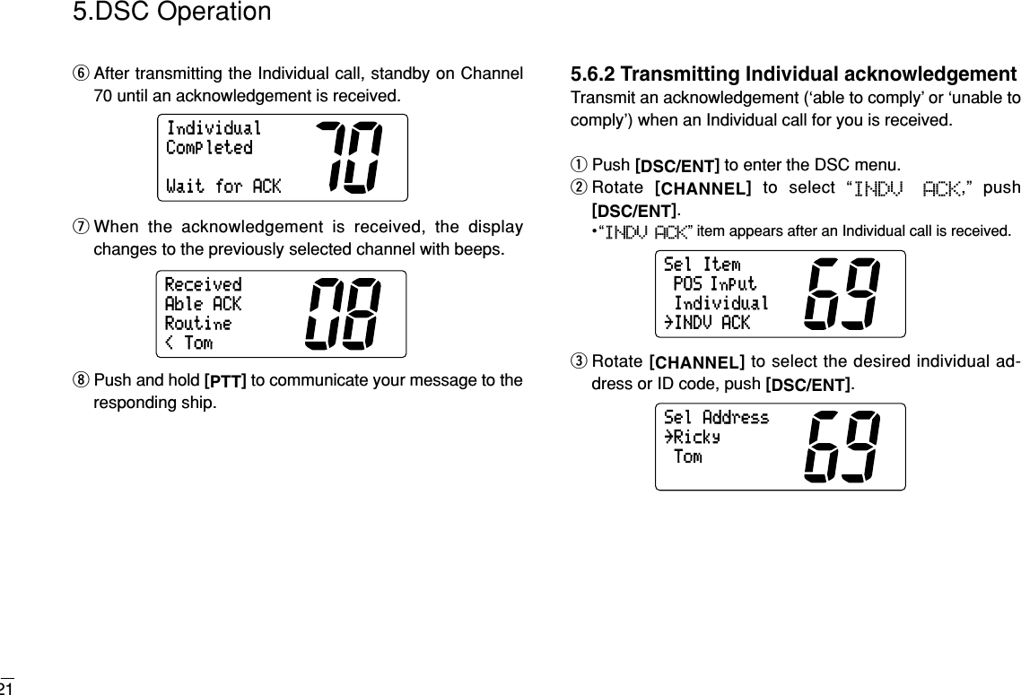 215.DSC OperationyAfter transmitting the Individual call, standby on Channel70 until an acknowledgement is received.uWhen the acknowledgement is received, the displaychanges to the previously selected channel with beeps.iPush and hold [PTT]to communicate your message to theresponding ship.5.6.2 Transmitting Individual acknowledgementTransmit an acknowledgement (‘able to comply’ or ‘unable tocomply’) when an Individual call for you is received.qPush [DSC/ENT]to enter the DSC menu.wRotate  [CHANNEL]to select “INDV  ACK,” push[DSC/ENT].•“INDV ACK” item appears after an Individual call is received.eRotate [CHANNEL]to select the desired individual ad-dress or ID code, push [DSC/ENT].SelAddressTom˘RickySelItemPOS InputIndividual˘INDVACKReceived&lt;TomAbleACKRoutineIndividualWaitforACKCompleted