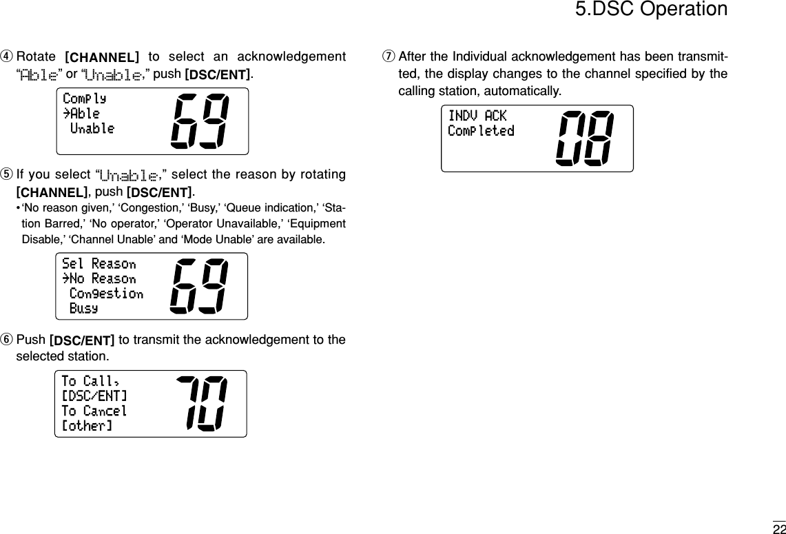 225.DSC OperationrRotate  [CHANNEL]to select an acknowledgement“Able” or “Unable,” push [DSC/ENT].tIf you select “Unable,” select the reason by rotating[CHANNEL], push [DSC/ENT].• ‘No reason given,’ ‘Congestion,’ ‘Busy,’ ‘Queue indication,’ ‘Sta-tion Barred,’ ‘No operator,’ ‘Operator Unavailable,’ ‘EquipmentDisable,’ ‘Channel Unable’ and ‘Mode Unable’ are available.yPush [DSC/ENT]to transmit the acknowledgement to theselected station.uAfter the Individual acknowledgement has been transmit-ted, the display changes to the channel specified by thecalling station, automatically.INDVACKCompletedToCall,ToCancel[other][DSC/ENT]SelReasonCongestionBusy˘NoReasonComplyUnable˘Able