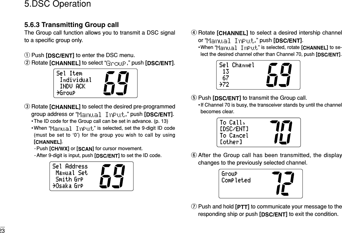 235.DSC Operation5.6.3 Transmitting Group callThe Group call function allows you to transmit a DSC signalto a speciﬁc group only.qPush [DSC/ENT]to enter the DSC menu.wRotate [CHANNEL]to select “Group,” push [DSC/ENT].eRotate [CHANNEL]to select the desired pre-programmedgroup address or “Manual Input,” push [DSC/ENT].• The ID code for the Group call can be set in advance. (p. 13)•When “Manual  Input” is selected, set the 9-digit ID code(must be set to ‘0’) for the group you wish to call by using[CHANNEL].-Push [CH/WX]or [SCAN]for cursor movement.- After 9-digit is input, push [DSC/ENT]to set the ID code.rRotate [CHANNEL]to select a desired intership channelor “Manual Input,” push [DSC/ENT].• When “Manual Input” is selected, rotate [CHANNEL]to se-lect the desired channel other than Channel 70, push [DSC/ENT].tPush [DSC/ENT]to transmit the Group call.• If Channel 70 is busy, the transceiver stands by until the channelbecomes clear.yAfter the Group call has been transmitted, the displaychanges to the previously selected channel.uPush and hold [PTT]to communicate your message to theresponding ship or push [DSC/ENT]to exit the condition.GroupCompletedToCall,ToCancel[other][DSC/ENT]SelChannel6713˘72SelAddressSmith GrpManualSet˘Osaka GrpSelItemIndividualINDVACK˘Group