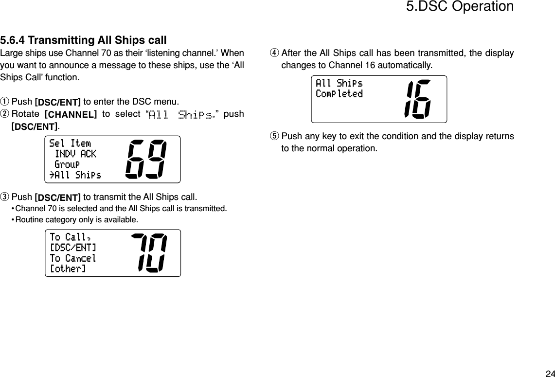 245.DSC Operation5.6.4 Transmitting All Ships callLarge ships use Channel 70 as their ‘listening channel.’ Whenyou want to announce a message to these ships, use the ‘AllShips Call’ function.qPush [DSC/ENT]to enter the DSC menu.wRotate  [CHANNEL]to select “All  Ships,” push[DSC/ENT].ePush [DSC/ENT]to transmit the All Ships call.• Channel 70 is selected and the All Ships call is transmitted.• Routine category only is available.rAfter the All Ships call has been transmitted, the displaychanges to Channel 16 automatically.tPush any key to exit the condition and the display returnsto the normal operation.AllShipsCompletedToCall,ToCancel[other][DSC/ENT]SelItemINDVACKGroup˘AllShips