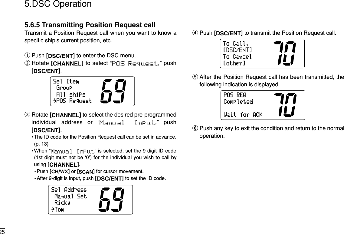 255.DSC Operation5.6.5 Transmitting Position Request callTransmit a Position Request call when you want to know aspeciﬁc ship’s current position, etc.qPush [DSC/ENT]to enter the DSC menu.wRotate [CHANNEL]to select “POS Request,” push[DSC/ENT].eRotate [CHANNEL]to select the desired pre-programmedindividual address or “Manual  Input,” push[DSC/ENT].• The ID code for the Position Request call can be set in advance.(p. 13)•When “Manual  Input” is selected, set the 9-digit ID code(1st digit must not be ‘0’) for the individual you wish to call byusing [CHANNEL].-Push [CH/WX]or [SCAN]for cursor movement.- After 9-digit is input, push [DSC/ENT]to set the ID code.rPush [DSC/ENT]to transmit the Position Request call.tAfter the Position Request call has been transmitted, thefollowing indication is displayed.yPush any key to exit the condition and return to the normaloperation.POSREQWaitforACKCompletedToCall,ToCancel[other][DSC/ENT]SelAddressRickyManualSet˘TomSelItemGroupAllships˘POSRequest