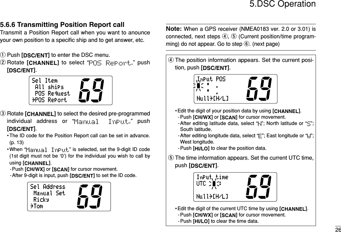 265.DSC Operation5.6.6 Transmitting Position Report callTransmit a Position Report call when you want to anounceyour own position to a speciﬁc ship and to get answer, etc.qPush [DSC/ENT]to enter the DSC menu.wRotate  [CHANNEL]to select “POS  Report,” push[DSC/ENT].eRotate [CHANNEL]to select the desired pre-programmedindividual address or “Manual  Input,” push[DSC/ENT].• The ID code for the Position Report call can be set in advance.(p. 13)•When “Manual  Input” is selected, set the 9-digit ID code(1st digit must not be ‘0’) for the individual you wish to call byusing [CHANNEL].-Push [CH/WX]or [SCAN]for cursor movement.- After 9-digit is input, push [DSC/ENT]to set the ID code.Note:When a GPS receiver (NMEA0183 ver. 2.0 or 3.01) isconnected, next steps r, t(Current position/time program-ming) do not appear. Go to step y. (next page)SelAddressRickyManualSet˘TomSelItemAllshipsPOSRequest˘POSReportrThe position information appears. Set the current posi-tion, push [DSC/ENT].• Edit the digit of your position data by using [CHANNEL].-Push [CH/WX]or [SCAN]for cursor movement.-After editing latitude data, select “N”; North latitude or “S”;South latitude.-After editing longitude data, select “E”; East longitude or “W”;West longitude.- Push [HI/LO]to clear the position data.tThe time information appears. Set the current UTC time,push [DSC/ENT].• Edit the digit of the current UTC time by using [CHANNEL].-Push [CH/WX]or [SCAN]for cursor movement.- Push [HI/LO]to clear the time data.InputtimeUTC:Null˘[H/L]InputPOS°.-°.Null˘[H/L]