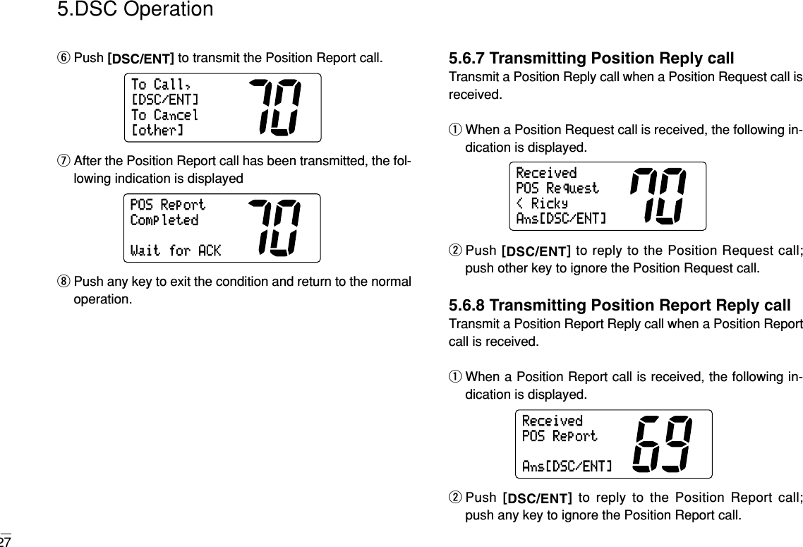 275.DSC OperationyPush [DSC/ENT]to transmit the Position Report call.uAfter the Position Report call has been transmitted, the fol-lowing indication is displayediPush any key to exit the condition and return to the normaloperation.5.6.7 Transmitting Position Reply callTransmit a Position Reply call when a Position Request call isreceived.qWhen a Position Request call is received, the following in-dication is displayed.wPush [DSC/ENT]to reply to the Position Request call;push other key to ignore the Position Request call.5.6.8 Transmitting Position Report Reply callTransmit a Position Report Reply call when a Position Reportcall is received.qWhen a Position Report call is received, the following in-dication is displayed.wPush  [DSC/ENT]to reply to the Position Report call; push any key to ignore the Position Report call.ReceivedAns[DSC/ENT]POSReportReceivedAns[DSC/ENT]&lt;RickyPOSRequestPOSReportWaitforACKCompletedToCall,ToCancel[other][DSC/ENT]