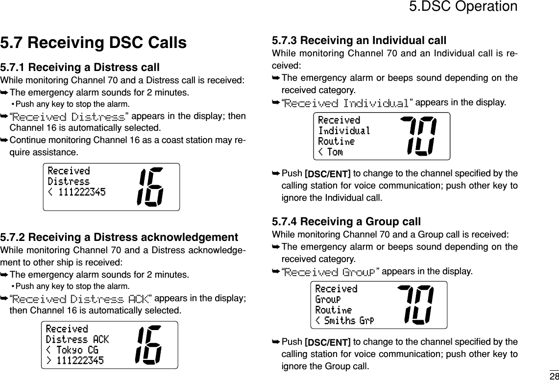 285.DSC Operation5.7 Receiving DSC Calls5.7.1 Receiving a Distress callWhile monitoring Channel 70 and a Distress call is received:➥The emergency alarm sounds for 2 minutes.• Push any key to stop the alarm.➥“Received Distress” appears in the display; thenChannel 16 is automatically selected.➥Continue monitoring Channel 16 as a coast station may re-quire assistance.5.7.2 Receiving a Distress acknowledgementWhile monitoring Channel 70 and a Distress acknowledge-ment to other ship is received:➥The emergency alarm sounds for 2 minutes.• Push any key to stop the alarm.➥“Received Distress ACK” appears in the display;then Channel 16 is automatically selected.5.7.3 Receiving an Individual callWhile monitoring Channel 70 and an Individual call is re-ceived:➥The emergency alarm or beeps sound depending on thereceived category.➥“Received Individual” appears in the display.➥Push [DSC/ENT]to change to the channel speciﬁed by thecalling station for voice communication; push other key toignore the Individual call.5.7.4 Receiving a Group callWhile monitoring Channel 70 and a Group call is received:➥The emergency alarm or beeps sound depending on thereceived category.➥“Received Group” appears in the display.➥Push [DSC/ENT]to change to the channel speciﬁed by thecalling station for voice communication; push other key toignore the Group call.RoutineGroup&lt; Smiths GrpReceivedRoutineIndividual&lt; TomReceived&lt;TokyoCG&gt;111222345DistressACKReceived&lt;111222345DistressReceived