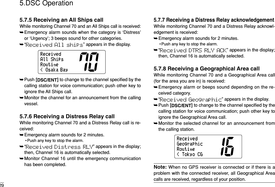 295.DSC Operation5.7.5 Receiving an All Ships callWhile monitoring Channel 70 and an All Ships call is received:➥Emergency alarm sounds when the category is ‘Distress’or ‘Urgency’; 3 beeps sound for other categories.➥“Received All ships” appears in the display.➥Push [DSC/ENT]to change to the channel speciﬁed by thecalling station for voice communication; push other key toignore the All Ships call.➥Monitor the channel for an announcement from the callingvessel.5.7.6 Receiving a Distress Relay callWhile monitoring Channel 70 and a Distress Relay call is re-ceived:➥Emergency alarm sounds for 2 minutes.• Push any key to stop the alarm.➥“Received Distress RLY” appears in the display;then, Channel 16 is automatically selected.➥Monitor Channel 16 until the emergency communicationhas been completed.5.7.7 Receiving a Distress Relay acknowledgementWhile monitoring Channel 70 and a Distress Relay acknowl-edgement is received:➥Emergency alarm sounds for 2 minutes.• Push any key to stop the alarm.➥“Received DTRS RLY ACK” appears in the display;then, Channel 16 is automatically selected.5.7.8 Receiving a Geographical Area callWhile monitoring Channel 70 and a Geographical Area call(for the area you are in) is received:➥Emergency alarm or beeps sound depending on the re-ceived category.➥“Received Geographic” appears in the display.➥Push [DSC/ENT]to change to the channel speciﬁed by thecalling station for voice communication; push other key toignore the Geographical Area call.➥Monitor the selected channel for an announcement fromthe calling station.Note: When no GPS receiver is connected or if there is aproblem with the connected receiver, all Geographical Areacalls are received, regardless of your position.RoutineGeographic&lt;TokyoCGReceived&lt;Osaka BayRoutineAllShipsReceived