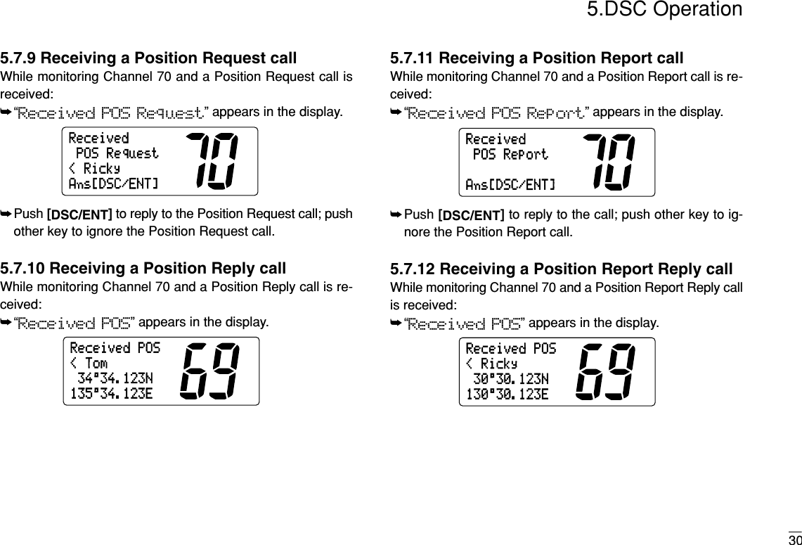 305.DSC Operation5.7.9 Receiving a Position Request callWhile monitoring Channel 70 and a Position Request call isreceived:➥“Received POS Request” appears in the display.➥Push [DSC/ENT]to reply to the Position Request call; pushother key to ignore the Position Request call.5.7.10 Receiving a Position Reply callWhile monitoring Channel 70 and a Position Reply call is re-ceived:➥“Received POS” appears in the display.5.7.11 Receiving a Position Report callWhile monitoring Channel 70 and a Position Report call is re-ceived:➥“Received POS Report” appears in the display.➥Push [DSC/ENT]to reply to the call; push other key to ig-nore the Position Report call.5.7.12 Receiving a Position Report Reply callWhile monitoring Channel 70 and a Position Report Reply callis received:➥“Received POS” appears in the display.30°30.123N&lt;RickyReceivedPOS130°30.123EPOSReportReceivedAns[DSC/ENT]34°34.123N&lt;TomReceivedPOS135°34.123E&lt;RickyPOSRequestReceivedAns[DSC/ENT]