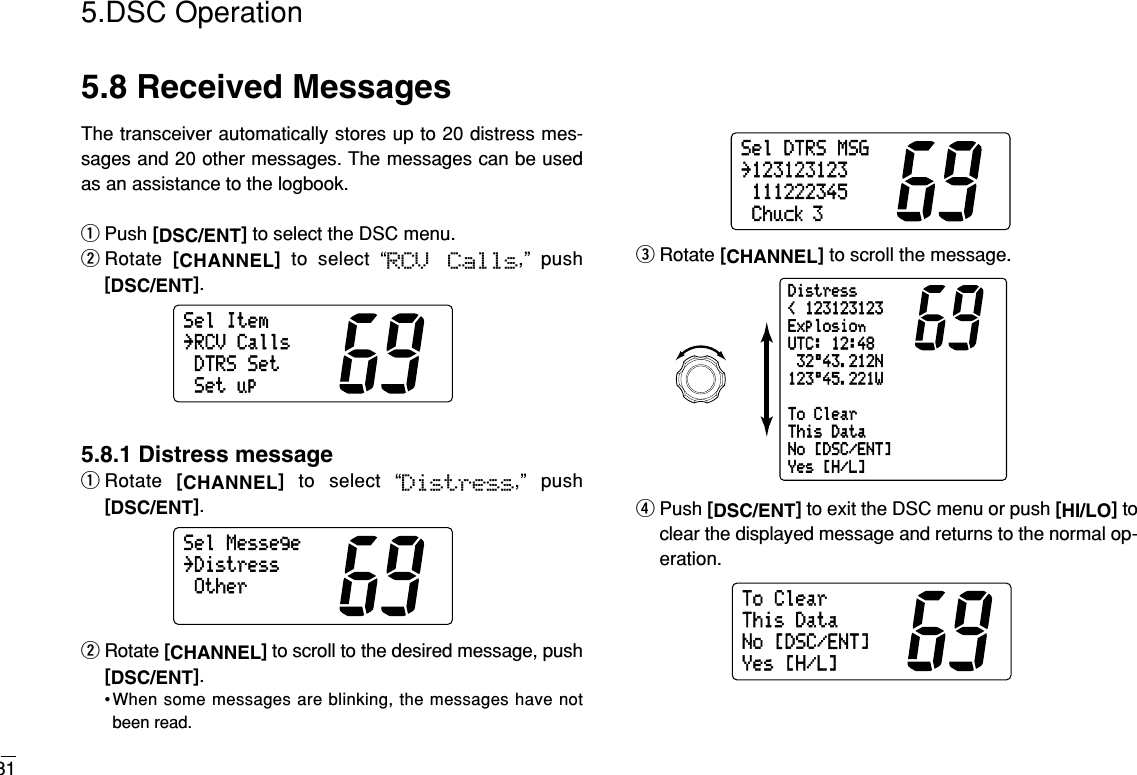 315.DSC Operation5.8 Received MessagesThe transceiver automatically stores up to 20 distress mes-sages and 20 other messages. The messages can be usedas an assistance to the logbook.qPush [DSC/ENT]to select the DSC menu.wRotate  [CHANNEL]to select “RCV  Calls,” push[DSC/ENT].5.8.1 Distress messageqRotate  [CHANNEL]to select “Distress,” push[DSC/ENT].wRotate [CHANNEL]to scroll to the desired message, push[DSC/ENT].•When some messages are blinking, the messages have notbeen read.eRotate [CHANNEL]to scroll the message.rPush [DSC/ENT]to exit the DSC menu or push [HI/LO]toclear the displayed message and returns to the normal op-eration.ToClearThisDataNo[DSC/ENT]Yes[H/L]Distress&lt;123123123ExplosionUTC:12:4832°43.212N123°45.221WToClearThisDataNo[DSC/ENT]Yes[H/L]SelDTRSMSG˘123123123111222345Chuck 3SelMessege˘DistressOtherSelItem˘RCVCallsDTRSSetSetup