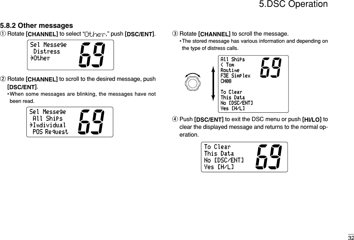 325.DSC Operation5.8.2 Other messagesqRotate [CHANNEL]to select “Other,” push [DSC/ENT].wRotate [CHANNEL]to scroll to the desired message, push[DSC/ENT].•When some messages are blinking, the messages have notbeen read.eRotate [CHANNEL]to scroll the message.• The stored message has various information and depending onthe type of distress calls.rPush [DSC/ENT]to exit the DSC menu or push [HI/LO]toclear the displayed message and returns to the normal op-eration.ToClearThisDataNo[DSC/ENT]Yes[H/L]AllShips&lt;TomRoutineF3ESimplexCH08ToClearThisDataNo[DSC/ENT]Yes[H/L]SelMessegeAllShipsPOS Request˘IndividualSelMessegeDistress˘Other