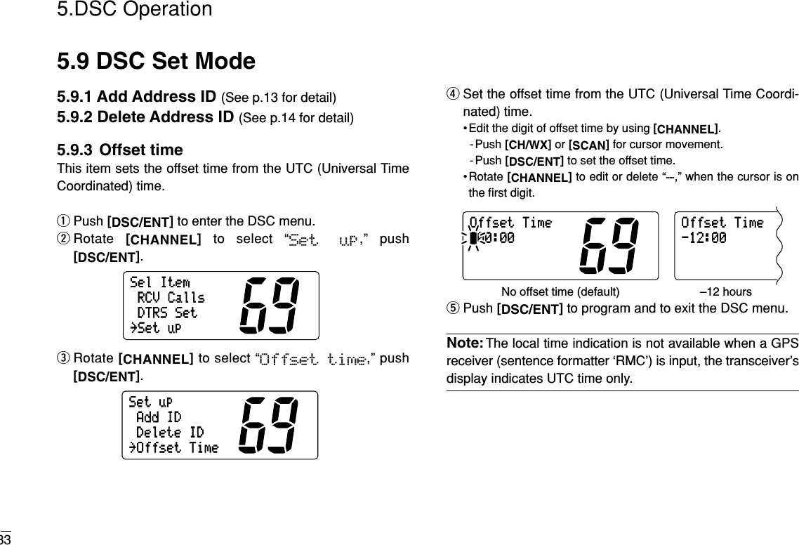 335.DSC Operation5.9 DSC Set Mode5.9.1 Add Address ID (See p.13 for detail)5.9.2 Delete Address ID (See p.14 for detail)5.9.3 Offset timeThis item sets the offset time from the UTC (Universal TimeCoordinated) time.qPush [DSC/ENT]to enter the DSC menu.wRotate  [CHANNEL]to select “Set  up,” push[DSC/ENT].eRotate [CHANNEL]to select “Offset time,” push[DSC/ENT].rSet the offset time from the UTC (Universal Time Coordi-nated) time.• Edit the digit of offset time by using [CHANNEL].-Push [CH/WX]or [SCAN]for cursor movement.- Push [DSC/ENT]to set the offset time.• Rotate [CHANNEL]to edit or delete “-,” when the cursor is onthe ﬁrst digit.tPush [DSC/ENT]to program and to exit the DSC menu.Note:The local time indication is not available when a GPSreceiver (sentence formatter ‘RMC’) is input, the transceiver’sdisplay indicates UTC time only.OffsetTime00:00OffsetTime-12:00No offset time (default) –12 hoursSetupAddIDDeleteID˘OffsetTimeSelItemRCVCallsDTRSSet˘Setup