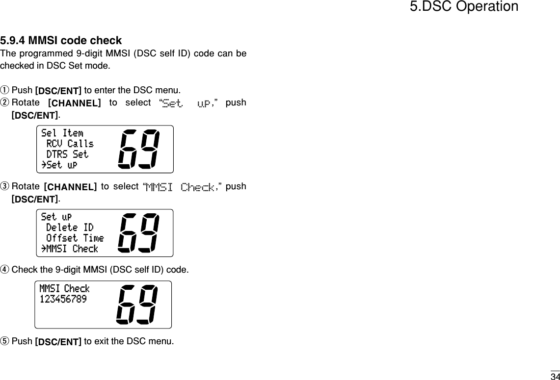 345.DSC Operation5.9.4 MMSI code checkThe programmed 9-digit MMSI (DSC self ID) code can bechecked in DSC Set mode.qPush [DSC/ENT]to enter the DSC menu.wRotate  [CHANNEL]to select “Set  up,” push[DSC/ENT].eRotate  [CHANNEL]to select “MMSI  Check,” push[DSC/ENT].rCheck the 9-digit MMSI (DSC self ID) code.tPush [DSC/ENT]to exit the DSC menu.MMSI Check123456789SetupDeleteIDOffsetTime˘MMSICheckSelItemRCVCallsDTRSSet˘Setup