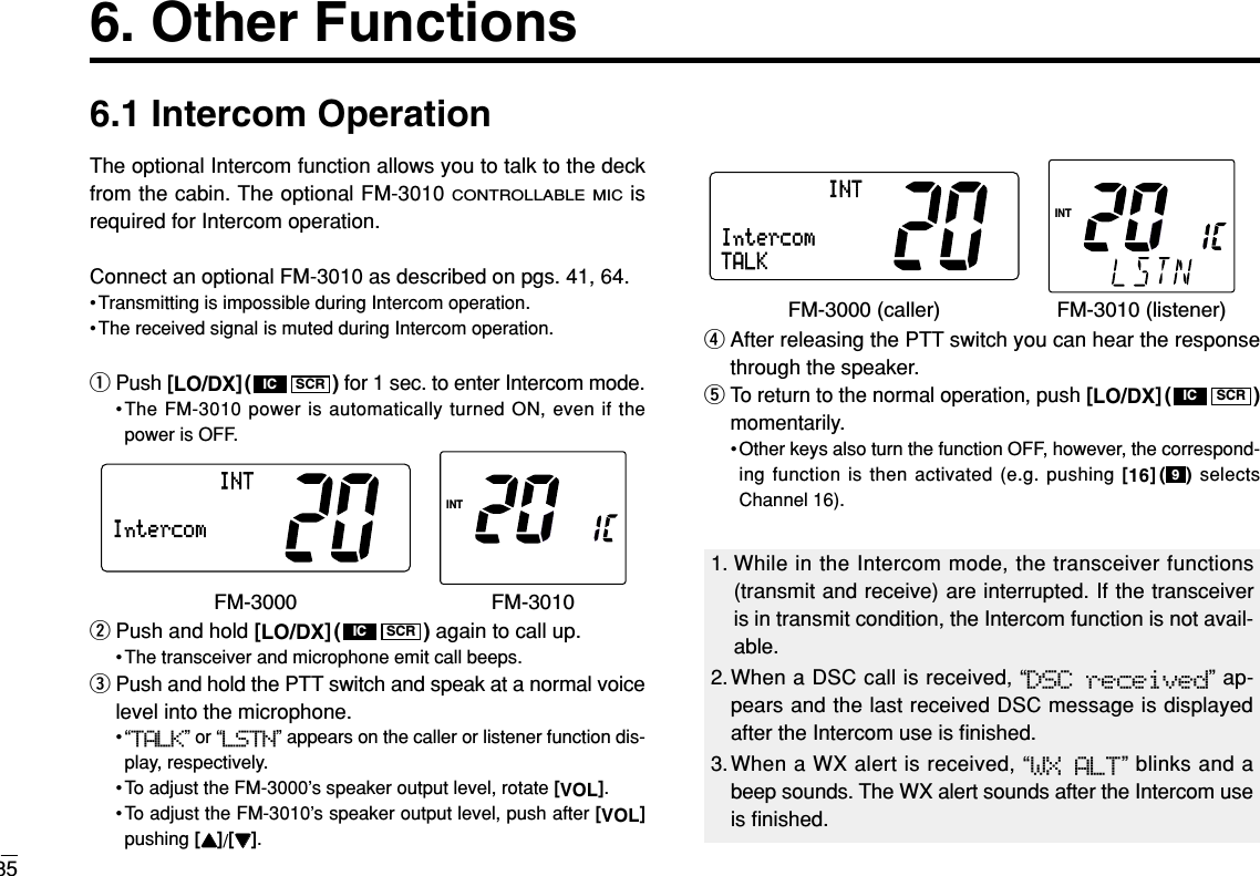 356. Other Functions6.1 Intercom OperationThe optional Intercom function allows you to talk to the deckfrom the cabin. The optional FM-3010 CONTROLLABLE MICisrequired for Intercom operation.Connect an optional FM-3010 as described on pgs. 41, 64.• Transmitting is impossible during Intercom operation.• The received signal is muted during Intercom operation.qPush [LO/DX]( ) for 1 sec. to enter Intercom mode.•The FM-3010 power is automatically turned ON, even if thepower is OFF.wPush and hold [LO/DX]( ) again to call up.• The transceiver and microphone emit call beeps.ePush and hold the PTT switch and speak at a normal voicelevel into the microphone.•“TALK” or “LSTN” appears on the caller or listener function dis-play, respectively.• To adjust the FM-3000’s speaker output level, rotate [VOL].• To adjust the FM-3010’s speaker output level, push after [VOL]pushing [YY]/[ZZ].rAfter releasing the PTT switch you can hear the responsethrough the speaker.tTo return to the normal operation, push [LO/DX]( )momentarily.• Other keys also turn the function OFF, however, the correspond-ing function is then activated (e.g. pushing [16]( ) selectsChannel 16).9SCRICIntercomINTINTTALKFM-3000 (caller) FM-3010 (listener)SCRICIntercomINTINTFM-3000 FM-3010SCRIC1. While in the Intercom mode, the transceiver functions(transmit and receive) are interrupted. If the transceiveris in transmit condition, the Intercom function is not avail-able.2.When a DSC call is received, “DSC received” ap-pears and the last received DSC message is displayedafter the Intercom use is ﬁnished.3.When a WX alert is received, “WX ALT” blinks and abeep sounds. The WX alert sounds after the Intercom useis ﬁnished.