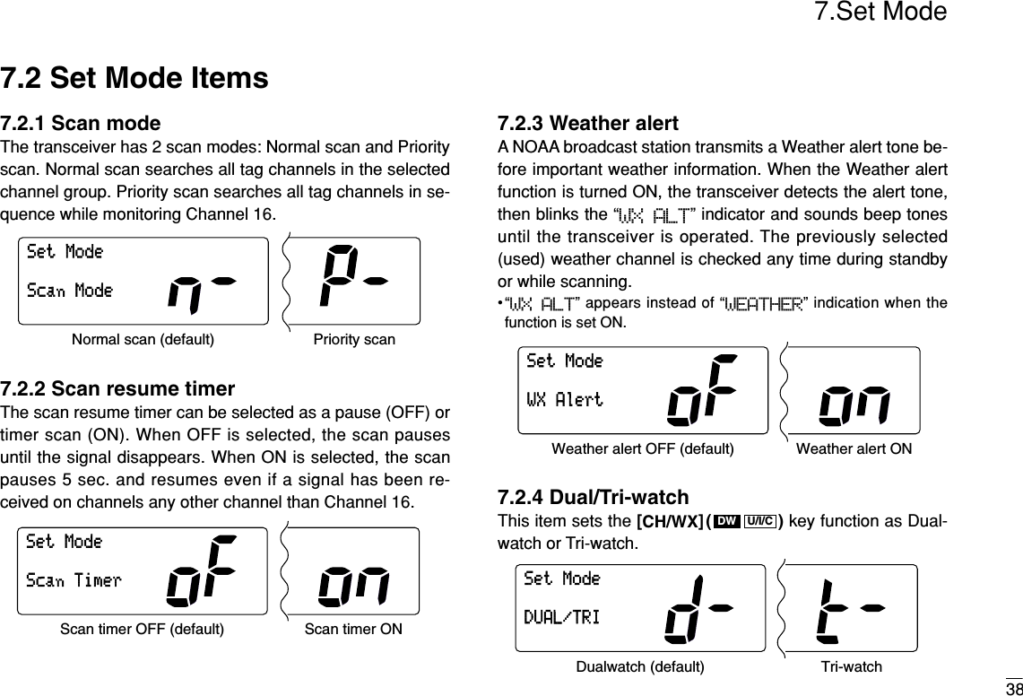 7.Set Mode387.2 Set Mode Items7.2.1 Scan modeThe transceiver has 2 scan modes: Normal scan and Priorityscan. Normal scan searches all tag channels in the selectedchannel group. Priority scan searches all tag channels in se-quence while monitoring Channel 16.7.2.2 Scan resume timerThe scan resume timer can be selected as a pause (OFF) ortimer scan (ON). When OFF is selected, the scan pausesuntil the signal disappears. When ON is selected, the scanpauses 5 sec. and resumes even if a signal has been re-ceived on channels any other channel than Channel 16.7.2.3 Weather alertA NOAA broadcast station transmits a Weather alert tone be-fore important weather information. When the Weather alertfunction is turned ON, the transceiver detects the alert tone,then blinks the “WX ALT” indicator and sounds beep tonesuntil the transceiver is operated. The previously selected(used) weather channel is checked any time during standbyor while scanning.•“WX ALT” appears instead of “WEATHER” indication when thefunction is set ON.7.2.4 Dual/Tri-watchThis item sets the [CH/WX]( ) key function as Dual-watch or Tri-watch.SetModeDUAL/TRIDualwatch (default) Tri-watchU/I/CDWSetModeWXAlertWeather alert OFF (default) Weather alert ONSetModeScanTimerScan timer OFF (default) Scan timer ONSetModeScanModeNormal scan (default) Priority scan