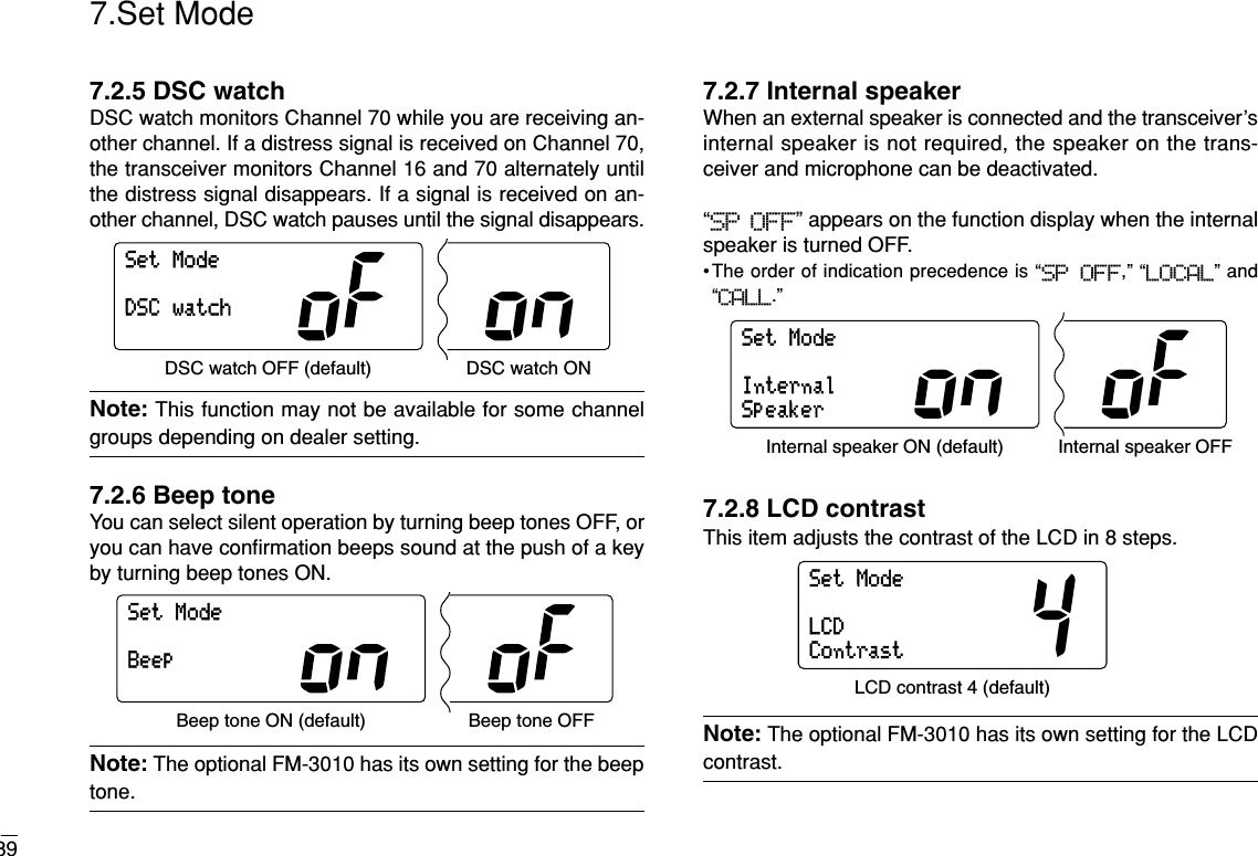 397.Set Mode7.2.5 DSC watchDSC watch monitors Channel 70 while you are receiving an-other channel. If a distress signal is received on Channel 70,the transceiver monitors Channel 16 and 70 alternately untilthe distress signal disappears. If a signal is received on an-other channel, DSC watch pauses until the signal disappears.Note: This function may not be available for some channelgroups depending on dealer setting.7.2.6 Beep toneYou can select silent operation by turning beep tones OFF, oryou can have conﬁrmation beeps sound at the push of a keyby turning beep tones ON.Note: The optional FM-3010 has its own setting for the beeptone.7.2.7 Internal speakerWhen an external speaker is connected and the transceiver’sinternal speaker is not required, the speaker on the trans-ceiver and microphone can be deactivated.“SP OFF” appears on the function display when the internalspeaker is turned OFF.•The order of indication precedence is “SP OFF,” “LOCAL” and“CALL.”7.2.8 LCD contrastThis item adjusts the contrast of the LCD in 8 steps.Note: The optional FM-3010 has its own setting for the LCDcontrast.SetModeLCDContrastLCD contrast 4 (default)SetModeInternalSpeakerInternal speaker ON (default) Internal speaker OFFSetModeBeepBeep tone ON (default) Beep tone OFFSetModeDSCwatchDSC watch OFF (default) DSC watch ON