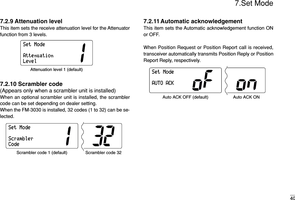 407.Set Mode7.2.9 Attenuation levelThis item sets the receive attenuation level for the Attenuatorfunction from 3 levels.7.2.10 Scrambler code (Appears only when a scrambler unit is installed)When an optional scrambler unit is installed, the scramblercode can be set depending on dealer setting.When the FM-3030 is installed, 32 codes (1 to 32) can be se-lected.7.2.11Automatic acknowledgementThis item sets the Automatic acknowledgement function ONor OFF. When Position Request or Position Report call is received,transceiver automatically transmits Position Reply or PositionReport Reply, respectively.SetModeAUTOACKAuto ACK OFF (default) Auto ACK ONSetModeScramblerCodeScrambler code 1 (default) Scrambler code 32SetModeAttenuationLevelAttenuation level 1 (default)