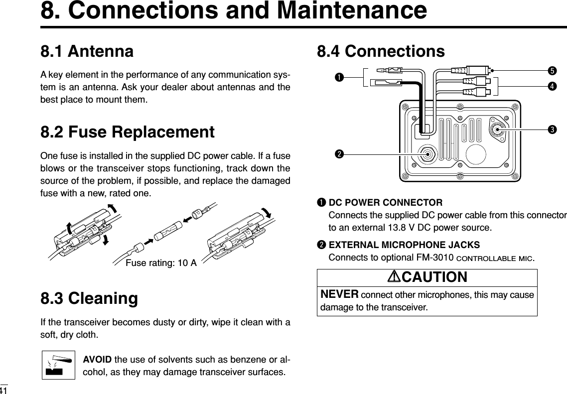 8.1 AntennaA key element in the performance of any communication sys-tem is an antenna. Ask your dealer about antennas and thebest place to mount them.8.2 Fuse ReplacementOne fuse is installed in the supplied DC power cable. If a fuseblows or the transceiver stops functioning, track down thesource of the problem, if possible, and replace the damagedfuse with a new, rated one.8.3 CleaningIf the transceiver becomes dusty or dirty, wipe it clean with asoft, dry cloth.AVOID the use of solvents such as benzene or al-cohol, as they may damage transceiver surfaces.8.4 ConnectionsqDC POWER CONNECTORConnects the supplied DC power cable from this connectorto an external 13.8 V DC power source.wEXTERNAL MICROPHONE JACKSConnects to optional FM-3010 CONTROLLABLE MIC.qwetrFuse rating: 10 A418. Connections and MaintenanceNEVER connect other microphones, this may causedamage to the transceiver.RRCAUTION