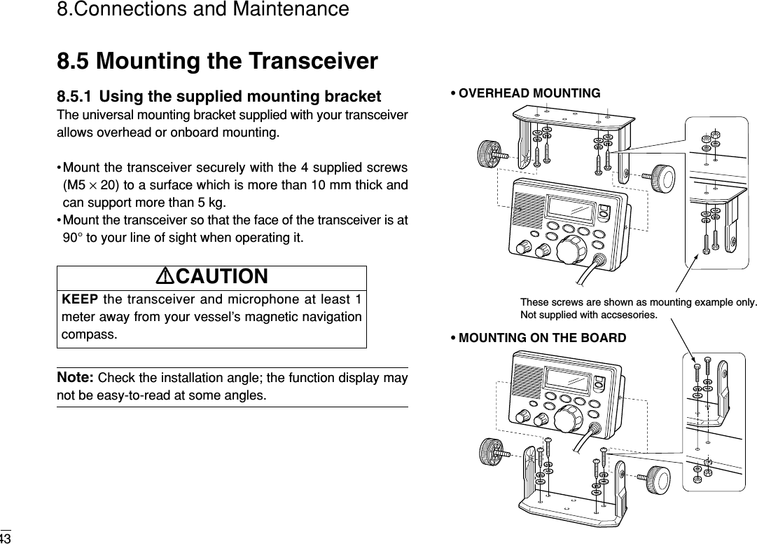 438.Connections and Maintenance8.5 Mounting the Transceiver8.5.1  Using the supplied mounting bracketThe universal mounting bracket supplied with your transceiverallows overhead or onboard mounting.•Mount the transceiver securely with the 4 supplied screws(M5 ×20) to a surface which is more than 10 mm thick andcan support more than 5 kg.• Mount the transceiver so that the face of the transceiver is at90° to your line of sight when operating it.Note: Check the installation angle; the function display maynot be easy-to-read at some angles.These screws are shown as mounting example only. Not supplied with accsesories.• OVERHEAD MOUNTING• MOUNTING ON THE BOARDKEEP the transceiver and microphone at least 1meter away from your vessel’s magnetic navigationcompass.RRCAUTION