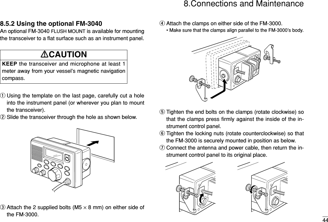 448.Connections and Maintenance8.5.2 Using the optional FM-3040An optional FM-3040 FLUSH MOUNT is available for mountingthe transceiver to a ﬂat surface such as an instrument panel.qUsing the template on the last page, carefully cut a holeinto the instrument panel (or wherever you plan to mountthe transceiver).wSlide the transceiver through the hole as shown below.eAttach the 2 supplied bolts (M5 ×8 mm) on either side ofthe FM-3000.rAttach the clamps on either side of the FM-3000.• Make sure that the clamps align parallel to the FM-3000’s body.tTighten the end bolts on the clamps (rotate clockwise) sothat the clamps press firmly against the inside of the in-strument control panel.yTighten the locking nuts (rotate counterclockwise) so thatthe FM-3000 is securely mounted in position as below.uConnect the antenna and power cable, then return the in-strument control panel to its original place.KEEP the transceiver and microphone at least 1meter away from your vessel’s magnetic navigationcompass.RRCAUTION