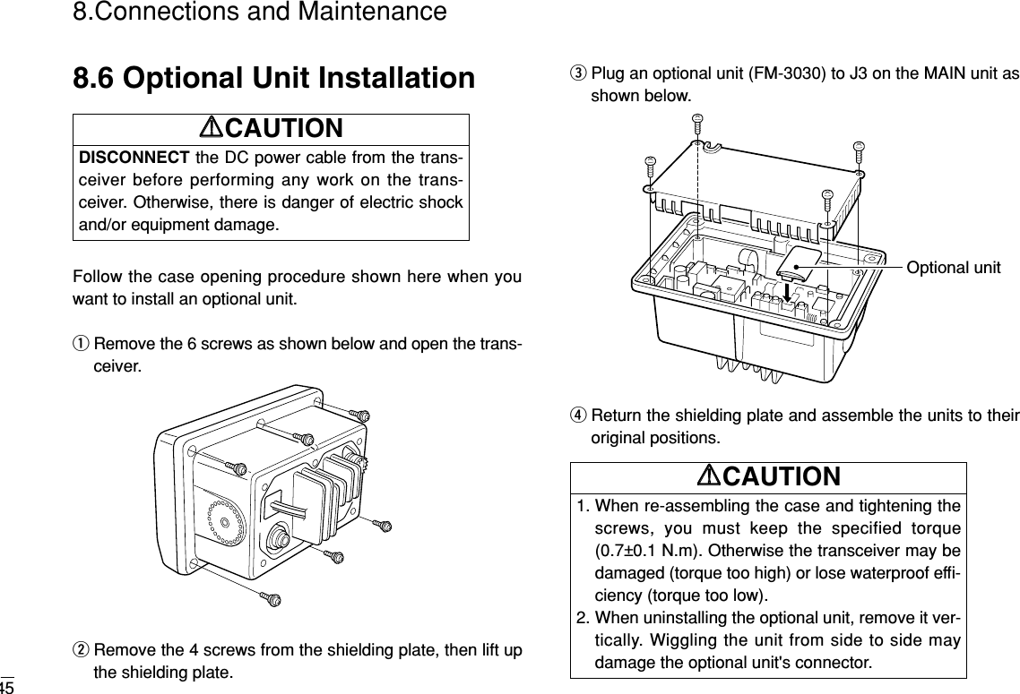 458.Connections and Maintenance8.6 Optional Unit InstallationFollow the case opening procedure shown here when youwant to install an optional unit.qRemove the 6 screws as shown below and open the trans-ceiver.wRemove the 4 screws from the shielding plate, then lift upthe shielding plate.ePlug an optional unit (FM-3030) to J3 on the MAIN unit asshown below.rReturn the shielding plate and assemble the units to theiroriginal positions.Optional unitDISCONNECT the DC power cable from the trans-ceiver before performing any work on the trans-ceiver. Otherwise, there is danger of electric shockand/or equipment damage.RRCAUTION1. When re-assembling the case and tightening thescrews, you must keep the specified torque(0.7±0.1 N.m). Otherwise the transceiver may bedamaged (torque too high) or lose waterproof efﬁ-ciency (torque too low).2. When uninstalling the optional unit, remove it ver-tically. Wiggling the unit from side to side maydamage the optional unit&apos;s connector.RRCAUTION