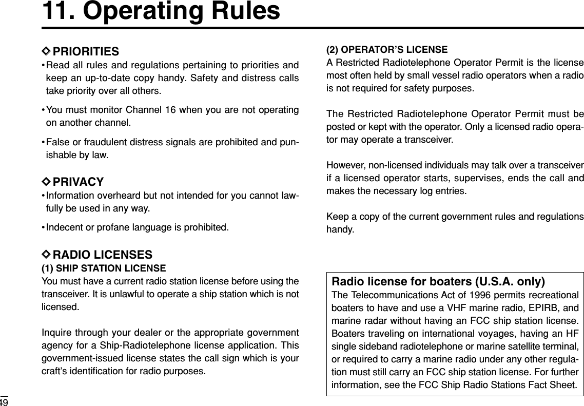 11. Operating Rules49DDPRIORITIES•Read all rules and regulations pertaining to priorities andkeep an up-to-date copy handy. Safety and distress callstake priority over all others.•You must monitor Channel 16 when you are not operatingon another channel.• False or fraudulent distress signals are prohibited and pun-ishable by law.DDPRIVACY• Information overheard but not intended for you cannot law-fully be used in any way.• Indecent or profane language is prohibited.DDRADIO LICENSES(1) SHIP STATION LICENSEYou must have a current radio station license before using thetransceiver. It is unlawful to operate a ship station which is notlicensed.Inquire through your dealer or the appropriate governmentagency for a Ship-Radiotelephone license application. Thisgovernment-issued license states the call sign which is yourcraft’s identiﬁcation for radio purposes.(2) OPERATOR’S LICENSEA Restricted Radiotelephone Operator Permit is the licensemost often held by small vessel radio operators when a radiois not required for safety purposes.The Restricted Radiotelephone Operator Permit must beposted or kept with the operator. Only a licensed radio opera-tor may operate a transceiver.However, non-licensed individuals may talk over a transceiverif a licensed operator starts, supervises, ends the call andmakes the necessary log entries.Keep a copy of the current government rules and regulationshandy.Radio license for boaters (U.S.A. only)The Telecommunications Act of 1996 permits recreationalboaters to have and use a VHF marine radio, EPIRB, andmarine radar without having an FCC ship station license.Boaters traveling on international voyages, having an HFsingle sideband radiotelephone or marine satellite terminal,or required to carry a marine radio under any other regula-tion must still carry an FCC ship station license. For furtherinformation, see the FCC Ship Radio Stations Fact Sheet.