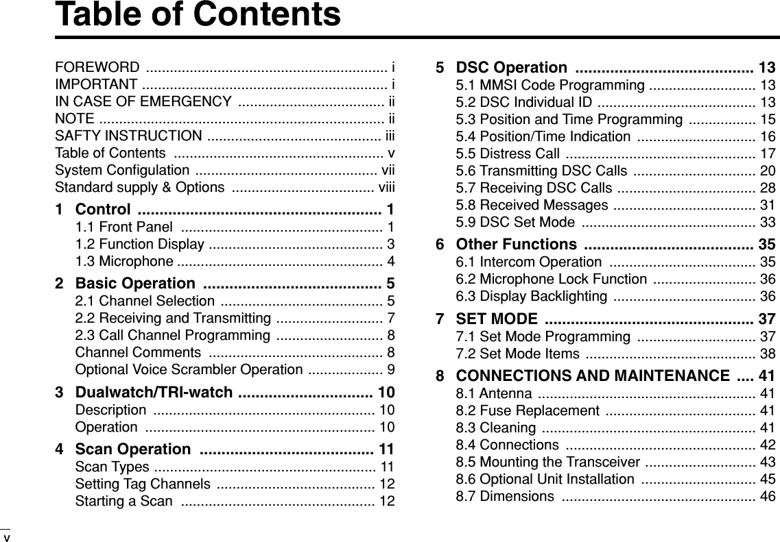 Table of ContentsvFOREWORD ............................................................. iIMPORTANT .............................................................. iIN CASE OF EMERGENCY ..................................... iiNOTE ........................................................................ iiSAFTY INSTRUCTION ............................................ iiiTable of Contents  ..................................................... vSystem Conﬁgulation .............................................. viiStandard supply &amp; Options  .................................... viii1 Control ........................................................ 11.1 Front Panel  ................................................... 11.2 Function Display ............................................ 31.3 Microphone .................................................... 42 Basic Operation  ......................................... 52.1 Channel Selection ......................................... 52.2 Receiving and Transmitting ........................... 72.3 Call Channel Programming ........................... 8Channel Comments  ............................................ 8Optional Voice Scrambler Operation ................... 93 Dualwatch/TRI-watch ............................... 10Description ........................................................ 10Operation .......................................................... 104 Scan Operation  ........................................ 11Scan Types ........................................................ 11Setting Tag Channels  ........................................ 12Starting a Scan  ................................................. 125 DSC Operation  ......................................... 135.1 MMSI Code Programming ........................... 135.2 DSC Individual ID ........................................ 135.3 Position and Time Programming ................. 155.4 Position/Time Indication  .............................. 165.5 Distress Call ................................................ 175.6 Transmitting DSC Calls ............................... 205.7 Receiving DSC Calls ................................... 285.8 Received Messages .................................... 315.9 DSC Set Mode  ............................................ 336 Other Functions  ....................................... 356.1 Intercom Operation  ..................................... 356.2 Microphone Lock Function .......................... 366.3 Display Backlighting .................................... 367 SET MODE  ................................................ 377.1 Set Mode Programming  .............................. 377.2 Set Mode Items ........................................... 388 CONNECTIONS AND MAINTENANCE  .... 418.1 Antenna  ....................................................... 418.2 Fuse Replacement ...................................... 418.3 Cleaning ...................................................... 418.4 Connections  ................................................ 428.5 Mounting the Transceiver ............................ 438.6 Optional Unit Installation  ............................. 458.7 Dimensions  ................................................. 46