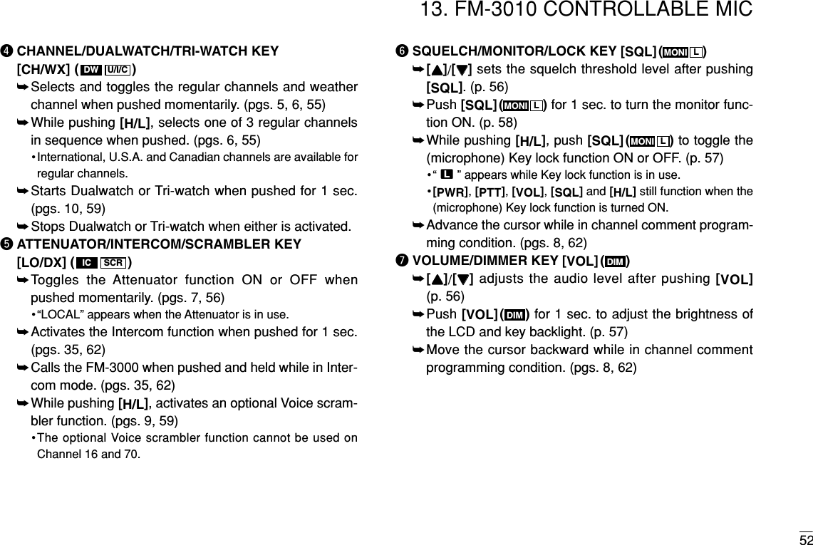 5213. FM-3010 CONTROLLABLE MICrCHANNEL/DUALWATCH/TRI-WATCH KEY[CH/WX]( )➥Selects and toggles the regular channels and weatherchannel when pushed momentarily. (pgs. 5, 6, 55)➥While pushing [H/L], selects one of 3 regular channelsin sequence when pushed. (pgs. 6, 55)•International, U.S.A. and Canadian channels are available forregular channels.➥Starts Dualwatch or Tri-watch when pushed for 1 sec. (pgs. 10, 59)➥Stops Dualwatch or Tri-watch when either is activated.tATTENUATOR/INTERCOM/SCRAMBLER KEY[LO/DX]( )➥Toggles the Attenuator function ON or OFF whenpushed momentarily. (pgs. 7, 56)•“LOCAL” appears when the Attenuator is in use.➥Activates the Intercom function when pushed for 1 sec.(pgs. 35, 62)➥Calls the FM-3000 when pushed and held while in Inter-com mode. (pgs. 35, 62)➥While pushing [H/L], activates an optional Voice scram-bler function. (pgs. 9, 59)•The optional Voice scrambler function cannot be used onChannel 16 and 70.ySQUELCH/MONITOR/LOCK KEY [SQL]( )➥[YY]/[ZZ]sets the squelch threshold level after pushing[SQL]. (p. 56)➥Push [SQL]( ) for 1 sec. to turn the monitor func-tion ON. (p. 58)➥While pushing [H/L], push [SQL]( ) to toggle the(microphone) Key lock function ON or OFF. (p. 57)•“ T” appears while Key lock function is in use.•[PWR], [PTT], [VOL], [SQL]and [H/L]still function when the(microphone) Key lock function is turned ON.➥Advance the cursor while in channel comment program-ming condition. (pgs. 8, 62)uVOLUME/DIMMER KEY [VOL]( )➥[YY]/[ZZ]adjusts the audio level after pushing [VOL](p. 56) ➥Push [VOL]( ) for 1 sec. to adjust the brightness ofthe LCD and key backlight. (p. 57)➥Move the cursor backward while in channel commentprogramming condition. (pgs. 8, 62)DIMDIMLMONILMONILMONISCRICU/I/CDW