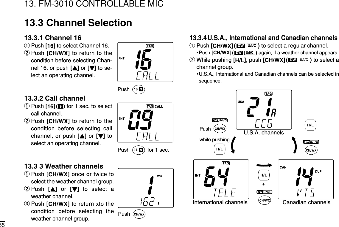 5513. FM-3010 CONTROLLABLE MIC13.3 Channel Selection13.3.1 Channel 16qPush [16]to select Channel 16.wPush [CH/WX]to return to thecondition before selecting Chan-nel 16, or push [YY]or [ZZ]to se-lect an operating channel.13.3.2 Call channelqPush [16]( ) for 1 sec. to selectcall channel.wPush [CH/WX]to return to thecondition before selecting callchannel, or push [YY]or [ZZ]toselect an operating channel.13.3 3 Weather channelsqPush [CH/WX]once or twice toselect the weather channel group.wPush  [YY]or  [ZZ]to select aweather channel.ePush [CH/WX]to return xto thecondition before selecting theweather channel group.13.3.4 U.S.A., International and Canadian channelsqPush [CH/WX]( ) to select a regular channel.• Push [CH/WX]( ) again, if a weather channel appears.wWhile pushing [H/L], push [CH/WX]( ) to select achannel group.• U.S.A., International and Canadian channels can be selected insequence.U/I/CDWU/I/CDWU/I/CDW9PushPush  for 1 sec.PushPush while pushingU.S.A. channelsCanadian channelsInternational channels+