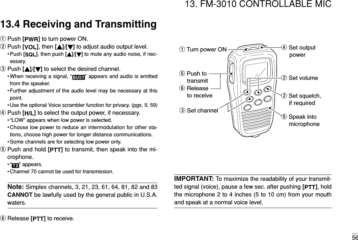 5613. FM-3010 CONTROLLABLE MIC13.4 Receiving and TransmittingqPush [PWR]to turn power ON.wPush [VOL], then [YY]/[ZZ]to adjust audio output level.• Push [SQL], then push [YY]/[ZZ]to mute any audio noise, if nec-essary.ePush [YY]/[ZZ]to select the desired channel.•When receiving a signal, “ ” appears and audio is emittedfrom the speaker.• Further adjustment of the audio level may be necessary at thispoint.•Use the optional Voice scrambler function for privacy. (pgs. 9, 59)rPush [H/L]to select the output power, if necessary.• “LOW” appears when low power is selected.•Choose low power to reduce an intermodulation for other sta-tions, choose high power for longer distance communications.• Some channels are for selecting low power only.tPush and hold [PTT]to transmit, then speak into the mi-crophone.• “ ” appears.• Channel 70 cannot be used for transmission.Note: Simplex channels, 3, 21, 23, 61, 64, 81, 82 and 83CANNOT be lawfully used by the general public in U.S.A.waters.yRelease [PTT]to receive.IMPORTANT: To maximize the readability of your transmit-ted signal (voice), pause a few sec. after pushing [PTT], holdthe microphone 2 to 4 inches (5 to 10 cm) from your mouthand speak at a normal voice level.w Set volumew Set squelch,     if requiredr Set output     powert Speak into     microphoneq Turn power ONe Set channelt Push to    transmity Release    to receive