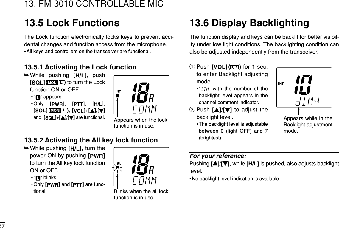 5713. FM-3010 CONTROLLABLE MIC13.5 Lock FunctionsThe Lock function electronically locks keys to prevent acci-dental changes and function access from the microphone.• All keys and controllers on the transceiver are functional.13.5.1 Activating the Lock function➥While pushing [H/L], push[SQL]( ) to turn the Lockfunction ON or OFF.• “ ” appears.•Only  [PWR],  [PTT],  [H/L], [SQL]( ), [VOL]+[YY]/[ZZ]and  [SQL]+[YY]/[ZZ]are functional.13.5.2 Activating the All key lock function➥While pushing [H/L], turn thepower ON by pushing [PWR]to turn the All key lock functionON or OFF.• “ ” blinks.• Only [PWR]and [PTT]are func-tional.13.6 Display BacklightingThe function display and keys can be backlit for better visibil-ity under low light conditions. The backlighting condition canalso be adjusted independently from the transceiver.qPush [VOL]( ) for 1 sec.to enter Backlight adjustingmode.•“ ” with the number of thebacklight level appears in thechannel comment indicator.wPush [YY]/[ZZ]to adjust thebacklight level.• The backlight level is adjustablebetween 0 (light OFF) and 7(brightest).For your reference:Pushing [YY]/[ZZ], while [H/L] is pushed, also adjusts backlightlevel.• No backlight level indication is available.DIMLMONILMONIAppears when the lockfunction is in use. Appears while in the Backlight adjustment mode. Blinks when the all lockfunction is in use. 