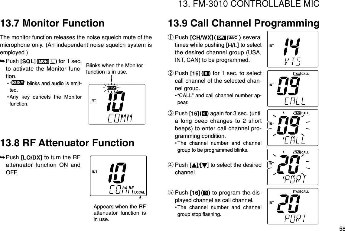 5813. FM-3010 CONTROLLABLE MIC13.7 Monitor FunctionThe monitor function releases the noise squelch mute of themicrophone only. (An independent noise squelch system isemployed.)13.8 RF Attenuator Function➥Push [LO/DX]to turn the RFattenuator function ON andOFF.13.9 Call Channel ProgrammingqPush [CH/WX]( ) severaltimes while pushing [H/L]to selectthe desired channel group (USA,INT, CAN) to be programmed.wPush [16]( ) for 1 sec. to selectcall channel of the selected chan-nel group.•“CALL” and call channel number ap-pear.ePush [16]( ) again for 3 sec. (untila long beep changes to 2 shortbeeps) to enter call channel pro-gramming condition.•The channel number and channelgroup to be programmed blinks.rPush [YY]/[ZZ]to select the desiredchannel.tPush [16]( ) to program the dis-played channel as call channel.•The channel number and channelgroup stop ﬂashing.999U/I/CDWAppears when the RF attenuator function is in use. Blinks when the Monitorfunction is in use. ➥Push [SQL]( ) for 1 sec.to activate the Monitor func-tion.• “ ” blinks and audio is emit-ted.•Any key cancels the Monitorfunction.LMONI