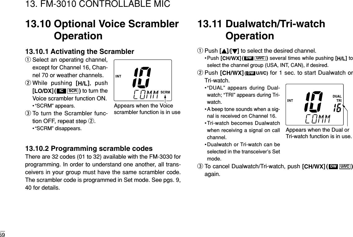 5913. FM-3010 CONTROLLABLE MIC13.10 Optional Voice ScramblerOperation13.10.1 Activating the ScramblerqSelect an operating channel,except for Channel 16, Chan-nel 70 or weather channels.wWhile pushing [H/L], push[LO/DX]( ) to turn theVoice scrambler function ON.• “SCRM” appears.eTo turn the Scrambler func-tion OFF, repeat step w.• “SCRM” disappears.13.10.2 Programming scramble codesThere are 32 codes (01 to 32) available with the FM-3030 forprogramming. In order to understand one another, all trans-ceivers in your group must have the same scrambler code.The scrambler code is programmed in Set mode. See pgs. 9,40 for details.13.11 Dualwatch/Tri-watchOperationqPush [YY]/[ZZ]to select the desired channel.• Push [CH/WX]( ) several times while pushing [H/L]toselect the channel group (USA, INT, CAN), if desired.wPush [CH/WX]( U/I/C) for 1 sec. to start Dualwatch orTri-watch.•“DUAL” appears during Dual-watch; “TRI” appears during Tri-watch.• A beep tone sounds when a sig-nal is received on Channel 16.•Tri-watch becomes Dualwatchwhen receiving a signal on callchannel.•Dualwatch or Tri-watch can beselected in the transceiver’s Setmode.eTo cancel Dualwatch/Tri-watch, push [CH/WX]( )again.U/I/CDWDWU/I/CDWSCRICAppears when the Voicescrambler function is in useAppears when the Dual orTri-watch function is in use. 