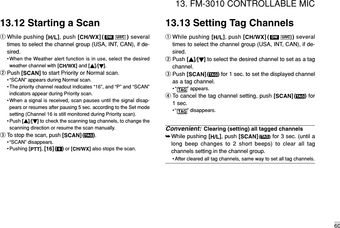 6013. FM-3010 CONTROLLABLE MIC13.12 Starting a ScanqWhile pushing [H/L], push [CH/WX]( ) severaltimes to select the channel group (USA, INT, CAN), if de-sired.•When the Weather alert function is in use, select the desiredweather channel with [CH/WX]and [YY]/[ZZ].wPush [SCAN]to start Priority or Normal scan.• “SCAN” appears during Normal scan.• The priority channel readout indicates “16”, and “P” and “SCAN”indicators appear during Priority scan.•When a signal is received, scan pauses until the signal disap-pears or resumes after pausing 5 sec. according to the Set modesetting (Channel 16 is still monitored during Priority scan).• Push [YY]/[ZZ]to check the scanning tag channels, to change thescanning direction or resume the scan manually.eTo stop the scan, push [SCAN]( ).• “SCAN” disappears.• Pushing [PTT], [16]( ) or [CH/WX]also stops the scan.13.13 Setting Tag ChannelsqWhile pushing [H/L], push [CH/WX]( ) severaltimes to select the channel group (USA, INT, CAN), if de-sired.wPush [YY]/[ZZ]to select the desired channel to set as a tagchannel.ePush [SCAN]( ) for 1 sec. to set the displayed channelas a tag channel.• “ ” appears.rTo cancel the tag channel setting, push [SCAN]( ) for1 sec.• “ ” disappears.Convenient: Clearing (setting) all tagged channels➥While pushing [H/L], push [SCAN]()for 3 sec. (until along beep changes to 2 short beeps) to clear all tagchannels setting in the channel group.• After cleared all tag channels, same way to set all tag channels.TAGTAGTAGU/I/CDW9TAGU/I/CDW