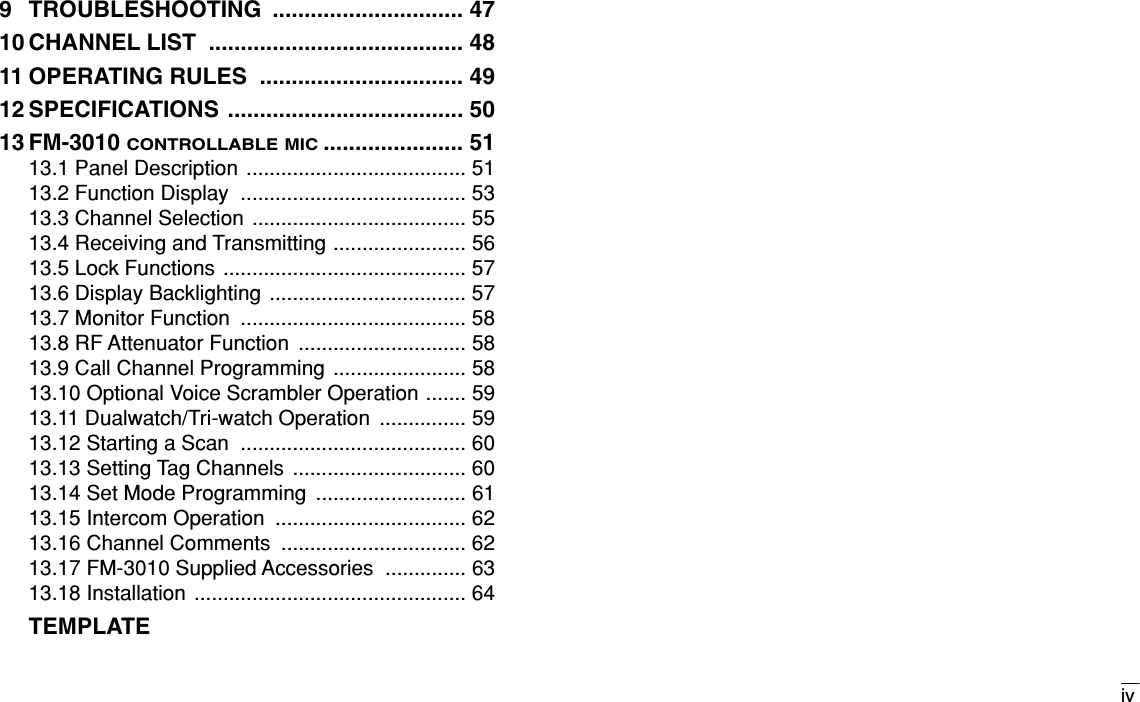 iv9 TROUBLESHOOTING .............................. 4710 CHANNEL LIST ........................................ 4811 OPERATING RULES  ................................ 4912 SPECIFICATIONS ..................................... 5013 FM-3010 CONTROLLABLE MIC...................... 5113.1 Panel Description ...................................... 5113.2 Function Display  ....................................... 5313.3 Channel Selection ..................................... 5513.4 Receiving and Transmitting ....................... 5613.5 Lock Functions .......................................... 5713.6 Display Backlighting .................................. 5713.7 Monitor Function  ....................................... 5813.8 RF Attenuator Function  ............................. 5813.9 Call Channel Programming ....................... 5813.10 Optional Voice Scrambler Operation ....... 5913.11 Dualwatch/Tri-watch Operation  ............... 5913.12 Starting a Scan  ....................................... 6013.13 Setting Tag Channels  .............................. 6013.14 Set Mode Programming  .......................... 6113.15 Intercom Operation  ................................. 6213.16 Channel Comments  ................................ 6213.17 FM-3010 Supplied Accessories  .............. 6313.18 Installation ............................................... 64TEMPLATE
