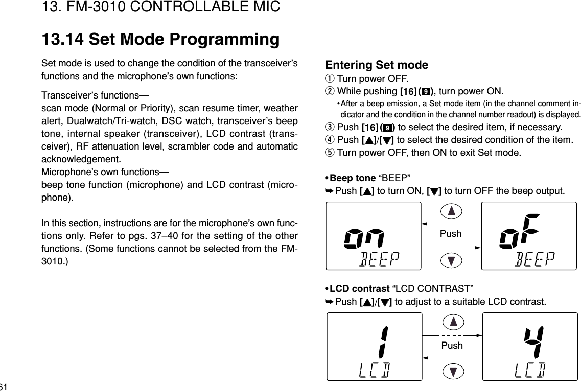 6113. FM-3010 CONTROLLABLE MIC13.14 Set Mode ProgrammingSet mode is used to change the condition of the transceiver’sfunctions and the microphone’s own functions:Transceiver’s functions— scan mode (Normal or Priority), scan resume timer, weatheralert, Dualwatch/Tri-watch, DSC watch, transceiver’s beeptone, internal speaker (transceiver), LCD contrast (trans-ceiver), RF attenuation level, scrambler code and automaticacknowledgement.Microphone’s own functions— beep tone function (microphone) and LCD contrast (micro-phone).In this section, instructions are for the microphone’s own func-tions only. Refer to pgs. 37–40 for the setting of the otherfunctions. (Some functions cannot be selected from the FM-3010.)Entering Set modeqTurn power OFF.wWhile pushing [16]( ), turn power ON.•After a beep emission, a Set mode item (in the channel comment in-dicator and the condition in the channel number readout) is displayed.ePush [16]( ) to select the desired item, if necessary.rPush [YY]/[ZZ]to select the desired condition of the item.tTurn power OFF, then ON to exit Set mode.•Beep tone “BEEP”➥Push [YY]to turn ON, [ZZ]to turn OFF the beep output. •LCD contrast “LCD CONTRAST”➥Push [YY]/[ZZ]to adjust to a suitable LCD contrast.PushPush99