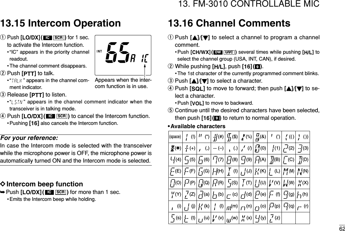 6213. FM-3010 CONTROLLABLE MIC13.15 Intercom OperationqPush [LO/DX]( ) for 1 sec.to activate the Intercom function.•“IC” appears in the priority channelreadout.• The channel comment disappears.wPush [PTT]to talk.• “ ” appears in the channel com-ment indicator.eRelease [PTT]to listen.•“ ” appears in the channel comment indicator when thetransceiver is in talking mode.rPush [LO/DX]( ) to cancel the Intercom function.• Pushing [16]also cancels the Intercom function.For your reference:In case the Intercom mode is selected with the transceiverwhile the microphone power is OFF, the microphone power isautomatically turned ON and the Intercom mode is selected.DDIntercom beep function➥Push [LO/DX]( ) for more than 1 sec.• Emits the Intercom beep while holding.13.16 Channel CommentsqPush [YY]/[ZZ]to select a channel to program a channelcomment.• Push [CH/WX]( ) several times while pushing [H/L]toselect the channel group (USA, INT, CAN), if desired.wWhile pushing [H/L], push [16]( ).• The 1st character of the currently programmed comment blinks.ePush [YY]/[ZZ]to select a character.rPush [SQL]to move to forward; then push [YY]/[ZZ]to se-lect a character.• Push [VOL]to move to backward.tContinue until the desired characters have been selected,then push [16]( ) to return to normal operation.•Available characters99U/I/CDWSCRICSCRICSCRIC(r)(s) (t) (u) (v) (w) (x) (y) (z)(q)(3)(D)(N)(X)(h)(+)(4)(E)(O)(Y)(i)(–)(5)(F)(P)(Z)(j)(✱)(6)(G)(Q)(a)(k)(/)(7)(H)(R)(b)(l)(,)(8)(I)(S)(c)(m)(space)(9)(T)(d)(n)(0)(A)(U)(e)(o)(1)(B)(V)(f)(p)(2)(C)(J) (K) (L)(M)(W)(g)(.)( ))(( )(’)(&amp;)(%)($)(#)(&quot;)(!)Appears when the inter-com function is in use. 