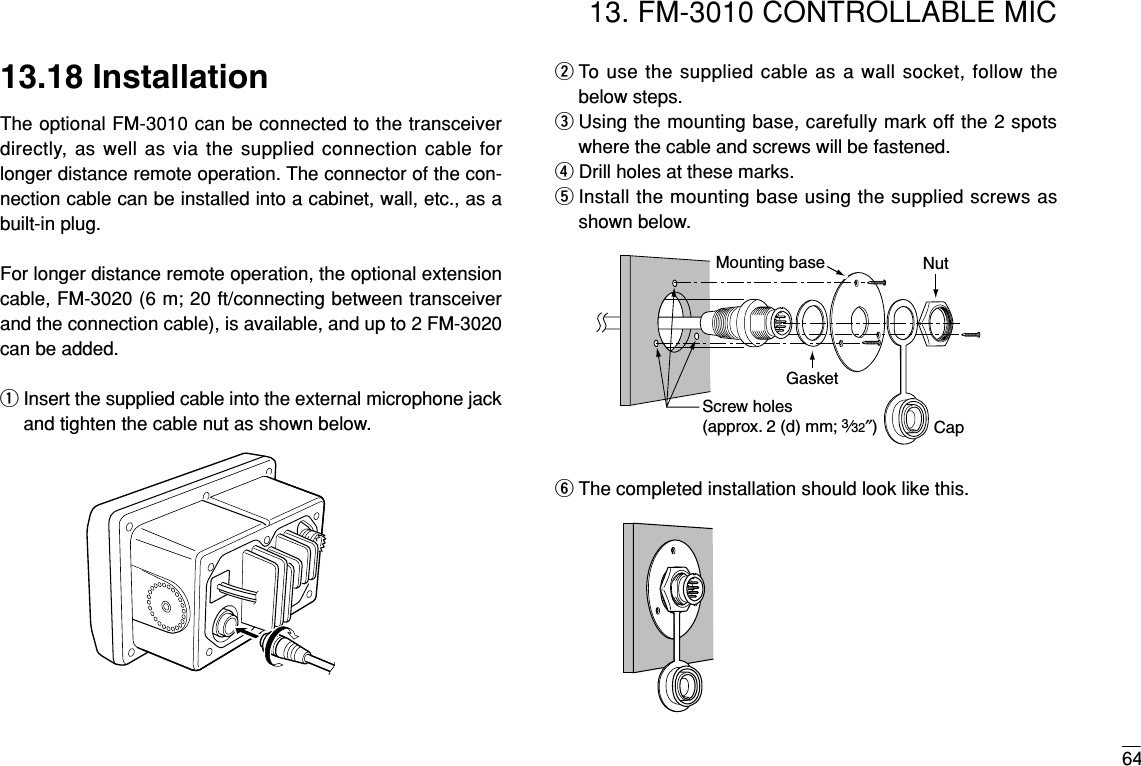 6413. FM-3010 CONTROLLABLE MIC13.18 InstallationThe optional FM-3010 can be connected to the transceiverdirectly, as well as via the supplied connection cable forlonger distance remote operation. The connector of the con-nection cable can be installed into a cabinet, wall, etc., as abuilt-in plug.For longer distance remote operation, the optional extensioncable, FM-3020 (6 m; 20 ft/connecting between transceiverand the connection cable), is available, and up to 2 FM-3020can be added.qInsert the supplied cable into the external microphone jackand tighten the cable nut as shown below.wTo use the supplied cable as a wall socket, follow thebelow steps.eUsing the mounting base, carefully mark off the 2 spotswhere the cable and screws will be fastened.rDrill holes at these marks.tInstall the mounting base using the supplied screws asshown below.yThe completed installation should look like this.GasketCapMounting base NutScrew holes(approx. 2 (d) mm; 3⁄32″)