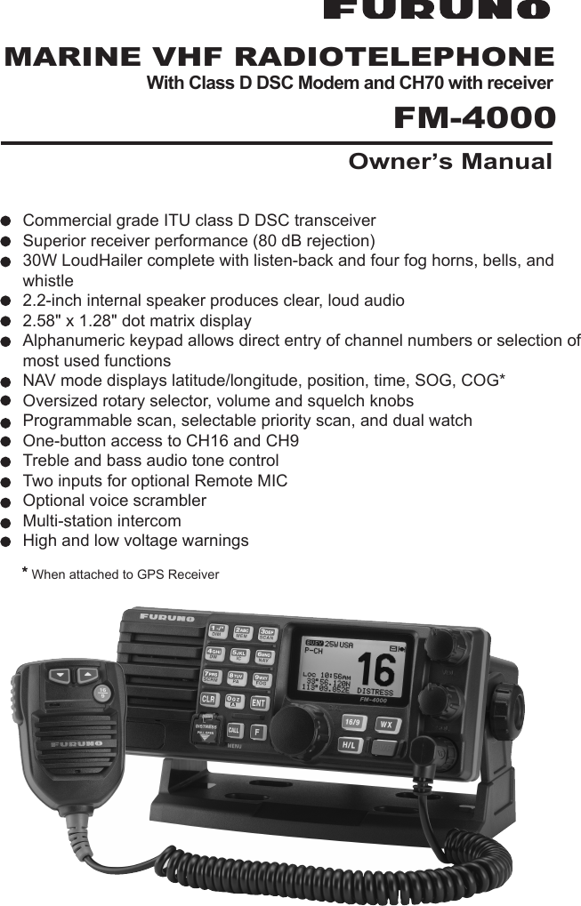 Page 1FM-4000MARINE VHF RADIOTELEPHONEWith Class D DSC Modem and CH70 with receiver FM-4000Owner’s Manuall l l l l l l l l l l ll l l  ** When attached to GPS ReceiverCommercial grade ITU class D DSC transceiverSuperior receiver performance (80 dB rejection)30W LoudHailer complete with listen-back and four fog horns, bells, and whistle2.2-inch internal speaker produces clear, loud audio2.58&quot; x 1.28&quot; dot matrix displayAlphanumeric keypad allows direct entry of channel numbers or selection of most used functionsNAV mode displays latitude/longitude, position, time, SOG, COG*Oversized rotary selector, volume and squelch knobsProgrammable scan, selectable priority scan, and dual watchOne-button access to CH16 and CH9Treble and bass audio tone controlTwo inputs for optional Remote MICOptional voice scramblerMulti-station intercomHigh and low voltage warnings