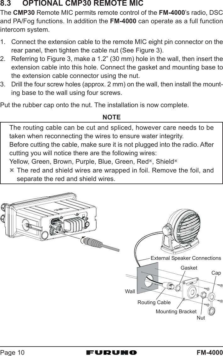 FM-4000Page 108.3 OPTIONAL CMP30 REMOTE MICThe CMP30 Remote MIC permits remote control of the FM-4000’s radio, DSCand PA/Fog functions. In addition the FM-4000 can operate as a full functionintercom system.1. Connect the extension cable to the remote MIC eight pin connector on therear panel, then tighten the cable nut (See Figure 3).2. Referring to Figure 3, make a 1.2” (30 mm) hole in the wall, then insert theextension cable into this hole. Connect the gasket and mounting base tothe extension cable connector using the nut.3. Drill the four screw holes (approx. 2 mm) on the wall, then install the mount-ing base to the wall using four screws.Put the rubber cap onto the nut. The installation is now complete.NOTEThe routing cable can be cut and spliced, however care needs to betaken when reconnecting the wires to ensure water integrity.Before cutting the cable, make sure it is not plugged into the radio. Aftercutting you will notice there are the following wires:Yellow, Green, Brown, Purple, Blue, Green, RedÚ, ShieldÚÚThe red and shield wires are wrapped in foil. Remove the foil, andseparate the red and shield wires.WallGasketMounting BracketRouting CableCapNutExternal Speaker Connections