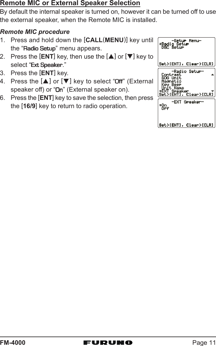 Page 11FM-4000Remote MIC or External Speaker SelectionBy default the internal speaker is turned on, however it can be turned off to usethe external speaker, when the Remote MIC is installed.Remote MIC procedure1. Press and hold down the [CALL(MENU)] key untilthe “Radio SetupRadio SetupRadio SetupRadio SetupRadio Setup” menu appears.2. Press the [ENT] key, then use the [S] or [T] key toselect “Ext SpeakerExt SpeakerExt SpeakerExt SpeakerExt Speaker.”3. Press the [ENT] key.4. Press the [S] or [T] key to select “OffOffOffOffOff” (Externalspeaker off) or “OnOnOnOnOn” (External speaker on).6. Press the [ENT] key to save the selection, then pressthe [16/9] key to return to radio operation.