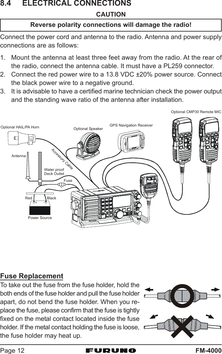 FM-4000Page 128.4 ELECTRICAL CONNECTIONSCAUTIONReverse polarity connections will damage the radio!Connect the power cord and antenna to the radio. Antenna and power supplyconnections are as follows:1. Mount the antenna at least three feet away from the radio. At the rear ofthe radio, connect the antenna cable. It must have a PL259 connector.2. Connect the red power wire to a 13.8 VDC ±20% power source. Connectthe black power wire to a negative ground.3. It is advisable to have a certified marine technician check the power outputand the standing wave ratio of the antenna after installation.GPS Navigation ReceiverAccessory CableOptional SpeakerAntennaFuseRedPower SourceBlackWater proofDeck OutletOptional CMP30 Remote MICOptional HAIL/PA HornFuse ReplacementTo take out the fuse from the fuse holder, hold theboth ends of the fuse holder and pull the fuse holderapart, do not bend the fuse holder. When you re-place the fuse, please confirm that the fuse is tightlyfixed on the metal contact located inside the fuseholder. If the metal contact holding the fuse is loose,the fuse holder may heat up.