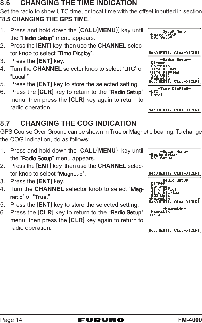 FM-4000Page 148.6 CHANGING THE TIME INDICATIONSet the radio to show UTC time, or local time with the offset inputted in section“8.5 CHANGING THE GPS TIME.”1. Press and hold down the [CALL(MENU)] key untilthe “Radio SetupRadio SetupRadio SetupRadio SetupRadio Setup” menu appears.2. Press the [ENT] key, then use the CHANNEL selec-tor knob to select “Time DisplayTime DisplayTime DisplayTime DisplayTime Display”.3. Press the [ENT] key.4. Turn the CHANNEL selector knob to select “UTCUTCUTCUTCUTC” or“LocalLocalLocalLocalLocal.”5. Press the [ENT] key to store the selected setting.6. Press the [CLR] key to return to the “Radio SetupRadio SetupRadio SetupRadio SetupRadio Setup”menu, then press the [CLR] key again to return toradio operation.8.7 CHANGING THE COG INDICATIONGPS Course Over Ground can be shown in True or Magnetic bearing. To changethe COG indication, do as follows:1. Press and hold down the [CALL(MENU)] key untilthe “Radio SetupRadio SetupRadio SetupRadio SetupRadio Setup” menu appears.2. Press the [ENT] key, then use the CHANNEL selec-tor knob to select “MagneticMagneticMagneticMagneticMagnetic”.3. Press the [ENT] key.4. Turn the CHANNEL selector knob to select “Mag-Mag-Mag-Mag-Mag-neticneticneticneticnetic” or “TrueTrueTrueTrueTrue.”5. Press the [ENT] key to store the selected setting.6. Press the [CLR] key to return to the “Radio SetupRadio SetupRadio SetupRadio SetupRadio Setup”menu, then press the [CLR] key again to return toradio operation.