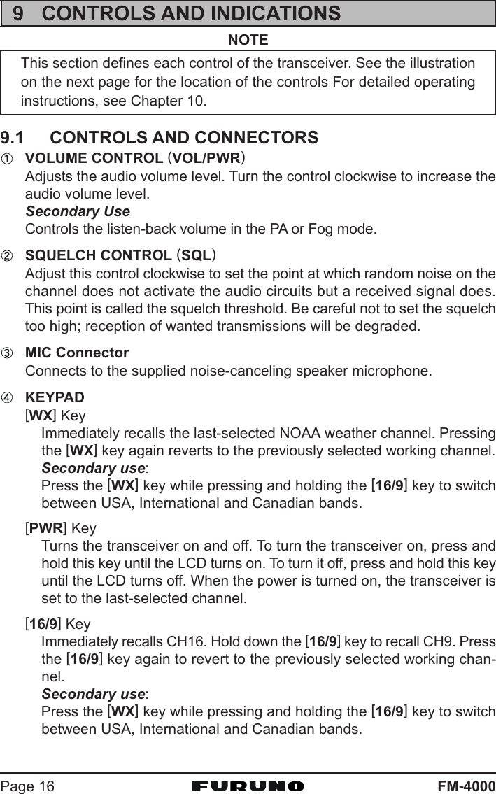 FM-4000Page 169 CONTROLS AND INDICATIONSNOTEThis section defines each control of the transceiver. See the illustrationon the next page for the location of the controls For detailed operatinginstructions, see Chapter 10.9.1 CONTROLS AND CONNECTORSVOLUME CONTROL (VOL/PWR)Adjusts the audio volume level. Turn the control clockwise to increase theaudio volume level.Secondary UseControls the listen-back volume in the PA or Fog mode.SQUELCH CONTROL (SQL)Adjust this control clockwise to set the point at which random noise on thechannel does not activate the audio circuits but a received signal does.This point is called the squelch threshold. Be careful not to set the squelchtoo high; reception of wanted transmissions will be degraded.MIC ConnectorConnects to the supplied noise-canceling speaker microphone.KEYPAD[WX] KeyImmediately recalls the last-selected NOAA weather channel. Pressingthe [WX] key again reverts to the previously selected working channel.Secondary use:Press the [WX] key while pressing and holding the [16/9] key to switchbetween USA, International and Canadian bands.[PWR] KeyTurns the transceiver on and off. To turn the transceiver on, press andhold this key until the LCD turns on. To turn it off, press and hold this keyuntil the LCD turns off. When the power is turned on, the transceiver isset to the last-selected channel.[16/9] KeyImmediately recalls CH16. Hold down the [16/9] key to recall CH9. Pressthe [16/9] key again to revert to the previously selected working chan-nel.Secondary use:Press the [WX] key while pressing and holding the [16/9] key to switchbetween USA, International and Canadian bands.